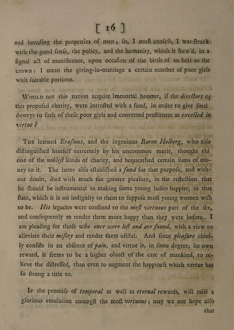 and invading the properties of men} fo, I mud confefs, I was ftruck with the good fenfe, the policy, and the humanity, which it fhew'd, in a fignal ad of munificence, upon occafton of the birth of an heir to the crown 5 I mean the giying-in-marriage a certain number of poor girls with fuitable portions. • • • i r \ Would not this nation acquire immortal honour, if the diredtors Of this propofed charity, were intruded with a fund, in order to give fmal v1 - . - * 4 - ■' ' dowrys to fuch of thefe poor girls and converted proditutes as excelled in virtue ? The learned Erafmus, and the ingenious Baron Holberg, who alfo diftinguifhed himfelf extremely by his uncommon merit, thought thi one of the nobleft kinds of charity, and bequeathed certain fums of mo- ney to it. The latter alfo edablifhed a fund for that purpofe, and with¬ out doubt, died with much the greater pleafure, in the refledion that he fhould be indrumental in making fome young ladies happier, in that date, which it is no indignity to them to fuppofe mod young women wifh to be. His legacies were confined to the mofi virtuous part of the fex, and confequently to render them more happy than they were before. I -V , * • - * am pleading for thofe who once were loft and are found, with a view to alleviate their mifery and render them ufefuk And fince pleafure chief¬ ly confids in an abfence of pain, and virtue is, in fome degree, its own reward, it feems to be a higher objed of the care of mankind, to re¬ lieve the didreded, than even to augment the happinefs which virtue has fo drong a title to. If the promife of temporal as well as eternal rewards, will raife a glorious emulation amongd the mod virtuous > may we not hope alfo that