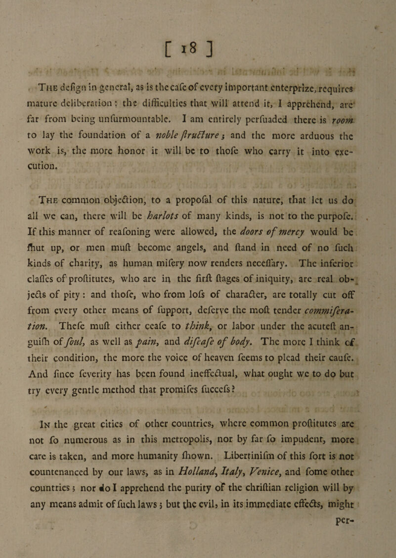 The defign in general, as is the cafe of every important cnterprize, requires mature deliberation: the difficulties that will attend it, I apprehend, are far from being unfurmountable. I am entirely perfuaded there is room to lay the foundation of a noble ftrufture j and the more arduous the work is, the more honor it will be to thofe who carry it into exe¬ cution. The common objedion, to a propofal of this nature, that let us do all we can, there will be harlots of many kinds, is not to the purpofe. If this manner of reafoning were allowed, the doors of mercy would be fhut up, or men muft become angels, and hand in need of no fuch kinds of charity, as human mifery now renders neceflary. The inferior claffes of proftitutes, who are in the firft ftages of iniquity, are real ob- jeds of pity: and thofe, who from lofs of charader, are totally cut off from every other means of fupport, deferve the mod tender commifera- tion. Thefe muft either ceafe to think, or labor under the acuteft an- guifh of foul, as well as pain, and difeafe of body. The more I think c£ their condition, the more the voice of heaven feems to plead their caufc. And lince feverity has been found ineffedual, what ought we to do but try every gentle method that promifes fuccefs ? In the great cities of other countries, where common proftitutes are not fo numerous as in this metropolis, nor by far fo impudent, more care is taken, and more humanity ftiown. Libertinifm of this fort is not countenanced by our laws, as in Holland, Italy, Venice, and fome other countries; nor do I apprehend the purity of the chriftian religion will by any means admit of fuch laws, but the evih in its immediate efte&s, might per- t . ,