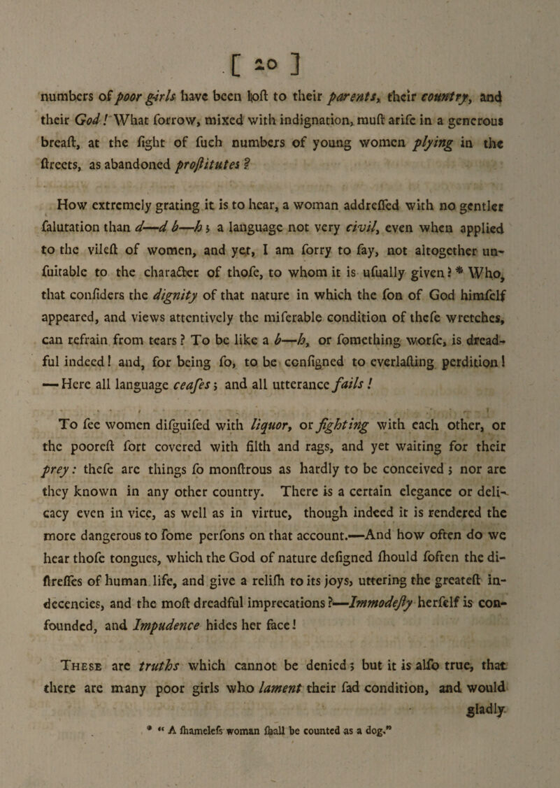 .[*03 numbers of poor girls have been lpft to their parents,, their country, and their God! What forrow, mixed with indignation, rauft arife in a generous breaft, at the fight of fuch numbers of young women plying in the ftreets, as abandoned proftitutes ? How extremely grating it is to hear, a woman addrefled with no gentler falutation than d—d b—h 5 a language not very civil, even when applied to the vileft of women, and yet, I am forry to fay, not altogether un- fuitable to the chara&er of thofe, to whom it is ufually given i* Who, that confiders the dignity of that nature in which the fon of God himfelf appeared, and views attentively the miferable condition of thefe wretches, can refrain from tears ? To be like a b—h, or fomething worfe, is dread¬ ful indeed! and, for being fo, to be ccnfigned to everlafting perdition! — Here all language ceafes; and all utterance fails ! To fee women difguifed with liquor, ox. fighting with each other, or the pooreft fort covered with filth and rags, and yet waiting for their prey: thefe are things fo monftrous as hardly to be conceived 5 nor arc they known in any other country. There is a certain elegance or deli¬ cacy even in vice, as well as in virtue, though indeed it is rendered the more dangerous to Tome perfons on that account.—And how often do we hear thofe tongues, which the God of nature defigned fhould foften the di- flrefles of human life, and give a relifh to its joys} uttering the greateft in¬ decencies, and the moft dreadful imprecations ?—Immodefiy herfclf is con¬ founded, and Impudence hides her face! These are truths which cannot be denied; but it is alfo true, that there are many poor girls who lament their fad condition, and would gladly * “ A fhamelcfs woman &all be counted us a dog,”