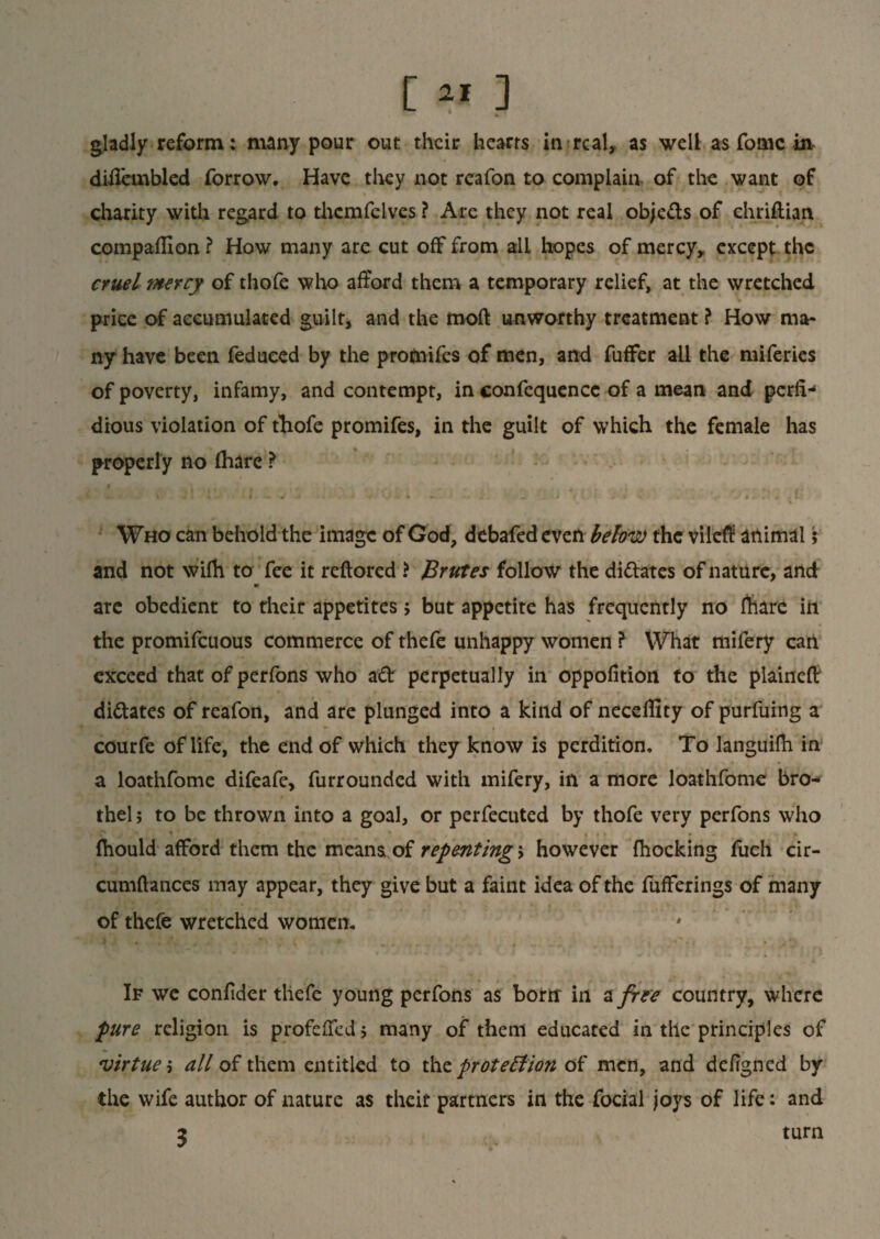 [ ** ] gladly reform: many pour out their hearts in real, as well as fomc in disenabled forrow. Have they not reafon to complain of the want of \ * t charity with regard to thcmfelves ? Are they not real objeds of chriflian compaflion ? How many are cut off from all hopes of mercy, except the cruel mercy of thofe who afford them a temporary relief, at the wretched price of accumulated guilt, and the moft unworthy treatment ? How ma¬ ny have been feduced by the promifes of men, and fuffer all the miferies of poverty, infamy, and contempt, in confequencc of a mean and perfi-* dious violation of thofe promifes, in the guilt of which the female has properly no (hare ? Who can behold the image of God, debafed even below the vileS animal; and not vvifh to fee it reftored * Brutes follow the didates of nature, and m are obedient to their appetites; but appetite has frequently no fhare in the promifeuous commerce of thefe unhappy women ? What mifery cat! exceed that of perfons who ad perpetually in oppofition to the plaineft didates of reafon, and are plunged into a kind of neceffity of purfuing a courfe of life, the end of which they know is perdition. To languifli in a loathfome difeafe, furrounded with mifery, in a more loathfome bn> thel; to be thrown into a goal, or perfecuted by thofe very perfons who (hould afford them the means of repenting > however {hocking fuch cir- cumflances may appear, they give but a faint idea of the fufferings of many of thefe wretched women. If we confider thefe young perfons as bortr in a free country, where pure religion is profeffed $ many of them educated in the principles of virtue 5 all of them entitled to the protection of men, and defigned by the wife author of nature as their partners in the focial joys of life: and 3 turn