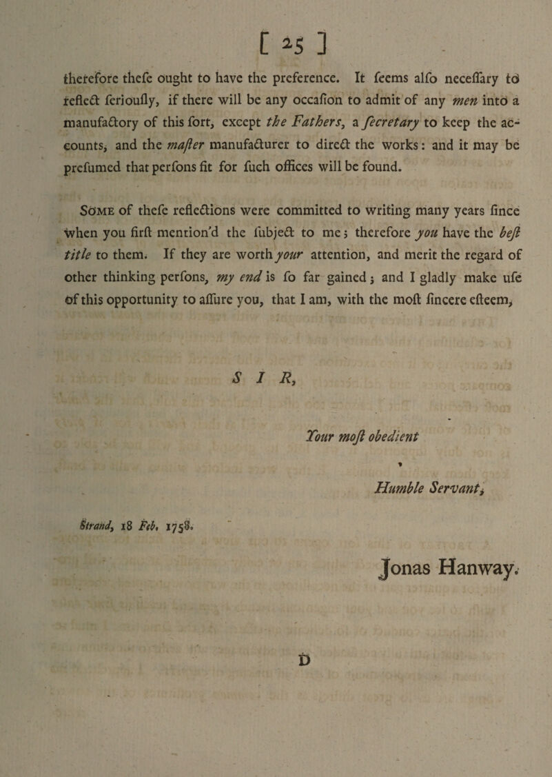 [ *5 3 therefore thefe ought to have the preference. It feems alfo neceflary toi reflect ferioufly, if there will be any occafion to admit of any men into a manufactory of this fort, except the Fathers, a fecretary to keep the ac¬ counts, and the mafter manufacturer to direCt the works: and it may be prefumed that perfons fit for fuch offices will be found. Some of thefe reflections were committed to writing many years fince when you firft mention’d the fubjeCt to me; therefore you have the befi title to them. If they are worth your attention, and merit the regard of other thinking perfons, my end is fo far gained -, and I gladly make ufe of this opportunity to affure you, that I am, with the moll fincere efteem> SIR, Tour moft obedient Humble Servant, Strand, 18 Feb, 1758. Jonas Hanway. t)