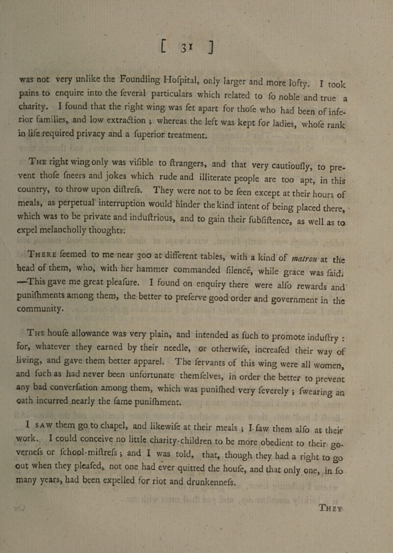 was not very unlike the Foundling Hofpital, only larger and more lofty. I took pains to enquire into the feveral particulars which related to fo noble and true a charity. I found that the right wing was fet apart for thofe who had been of infe¬ rior families, and low extraaion ; whereas the left was kept for ladies, whofe rank in life required privacy and a fuperior treatment. Thi right wing only was vifible to ftrangers, and that very cautioufly, to pre¬ vent thofe fneers and jokes which rude and illiterate people are too apt, in this country, to throw upon diftrefs. They were not to be feen except at their hours of meals, as perpetual interruption would hinder the kind intent of being placed there, which was to be private and induftrious, and to gain their fubfiftence, as well as to expel melancholly thoughts-; There feemed to me near 300 at different tables, with a kind of matron ax. the head of them, who, with her hammer commanded filence, while grace was laid. This gave me great pleafure. I found on enquiry there were alfo rewards and' punifhments among them, the better to preferve good order and government in the community. The houfe allowance was very plain, and intended as fuch to promote indudry : for, whatever they earned by their needle, or otherwife, increafed their way of living, and gave them better apparel. The fervants of this wing were all women, and fuch as had never been unfortunate themfelves, in order the better to prevent any bad converfation among them, which was punilhed very feverely ; fwearing an oath incurred nearly the fame punifhment. I saw them go to chapel, and likewife at their meals ; I-faw them alfo at their work.. I could conceive no little charity-children to be more obedient to their go- vernefs or fchool-miftrefs; and I was told, that, though they had a right to go out when they pieafed, not one had ever quitted the houfe, and that only one, in fo many years, had been expelled for riot and drunkennefs.