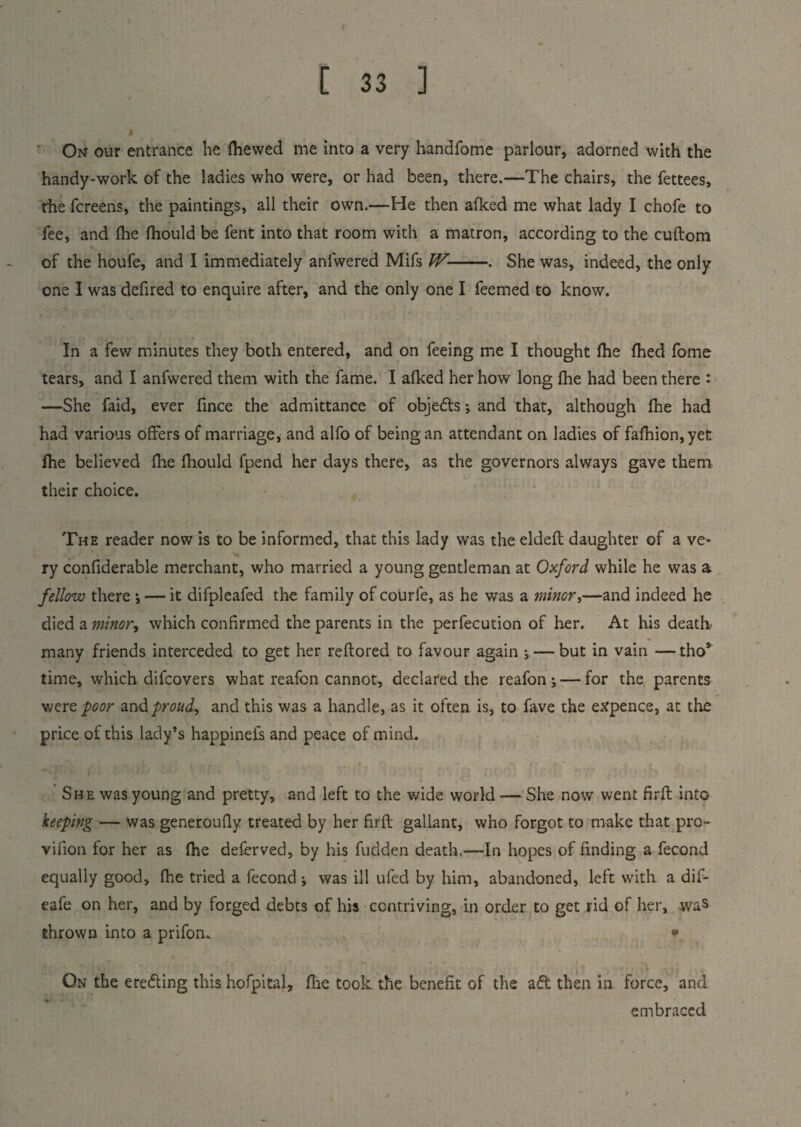 On our entrance be fhewed me into a very handfome parlour, adorned with the handy-work of the ladies who were, or had been, there.—The chairs, the fettees, rhe fcreens, the paintings, all their own.—He then afked me what lady I chofe to fee, and lhe fhould be fent into that room with a matron, according to the cuftom of the houfe, and I immediately anfwered Mifs W-. She was, indeed, the only one I was defired to enquire after, and the only one I feemed to know. In a few minutes they both entered, and on feeing me I thought lhe fhed fome tears, and I anfwered them with the fame. I afked her how long Hie had been there : —She faid, ever fince the admittance of objefts •, and that, although fhe had had various offers of marriage, and alfo of being an attendant on ladies of fafhion,yet fhe believed fhe fhould fpend her days there, as the governors always gave them their choice. The reader now is to be informed, that this lady was the eldefl daughter of a ve¬ ry confiderable merchant, who married a young gentleman at Oxford while he was a fellow there •, — it difpleafed the family of courfe, as he was a minors—and indeed he died a minor, which confirmed the parents in the perfecution of her. At his death many friends interceded to get her reflored to favour again j — but in vain —tho* time, which difcovers what reafon cannot, declared the reafon ; — for the parents were poor and proud, and this was a handle, as it often is, to fave the expence, at the price of this lady’s happinefs and peace of mind.. She was young and pretty, and left to the wide world — She now went firft into keeping — was generoufly treated by her firft gallant, who forgot to make that pro- vifion for her as fhe deferved, by his fudden death.—In hopes of finding a fecond equally good, fhe tried a fecond j was ill ufed by him, abandoned, left with a dif- eafe on her, and by forged debts of his contriving, in order to get rid of her, was thrown into a prifom * On the erefting this hofpital, fire took the benefit of the aft then in force, and embraced