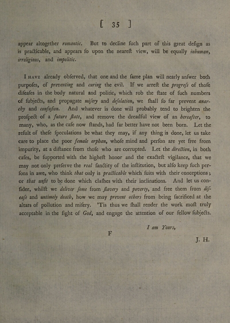 appear altogether romantic. But to decline fuch part of this great defign as is practicable, and appears fo upon the neareft view, will be equally inhuman, irreligious, and impolitic. I have already obferved, that one and the fame plan will nearly anfwer both purpofes, of preventing and curing the evil. If we arreft the progrefs of thofe difeafes in the body natural and politic, which rob the ftate of fuch numbers of fubjeds, and propagate mifery and defolation, we fhall fo far prevent anar¬ chy and confufion. And whatever is done will probably tend to brighten the profped of a future Jlate, and remove the dreadful view of an hereafter, to many, who, as the cafe now Hands, had far better have not been born. Let the refult of thefe fpeculations be what they may, if any thing is done, let us take care to place the poor female orphan, whofe mind and perfon are yet free from impurity, at a diftance from thofe who are corrupted. Let the direction, in both cafes, be fupported with the higheft honor and the exadeft vigilance, that we may not only preferve the real fandity of the inftitution, but alfo keep fuch per- fons in awe, who think that only is practicable which fuits with their conceptions; or that unfit to be done which clafhes with their inclinations. And let us con> fider, whilfl we deliver fome from flavery and poverty, and free them from dif- eafe and untimely death, how we may prevent others from being facrificed at the altars of pollution and mifery. ’Tis thus we fhall render the work mofl truly acceptable in the fight of God, and engage the attention of our fellow fubjeds. F I am Tours, J. H.