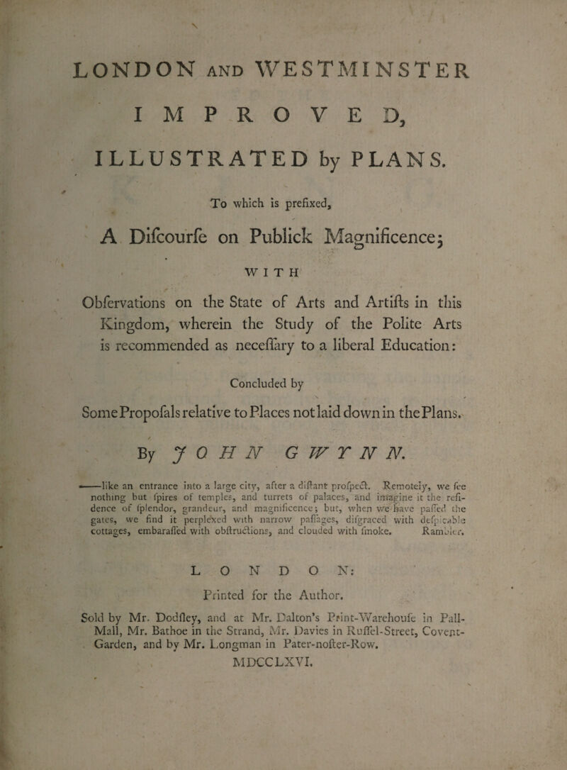 LONDON and WESTMINSTER IMPROVED, ILLUSTRATED by PLANS. To which is prefixed, A Difcourfe on Publick Magnificence 3 WITH * Observations on the State of Arts and Artifts in this Kingdom, wherein the Study of the Polite Arts is recommended as neceflary to a liberal Education: Concluded by \ „ / Some Propofals relative to Places not laid downin the Plans. By J 0 H N G W TT N N. - — like an entrance into a large city, after a diflant profpecb Remotely, we fee nothing but lpires of temples, and turrets of palaces, and imagine it the refi- dence of fplendor, grandeur, and magnificence; but, when we have palled the gates, we find it perplexed with narrow pafiages, difgraced with defpleable cottages, embarafied with obftructions, and clouded with linoke. Rambler. L O N D O N: i Printed for the Author. Sold by Mr. Dodfley, and at Mr. Dalton’s Print-'Warehouie in Pall- Mall, Mr. Bathoe in the Strand, Mr. Davies in Rufifel-Street, Covent- Garden, and by Mr. Longman in Pater-nofter-Row. MDCCLXVI.