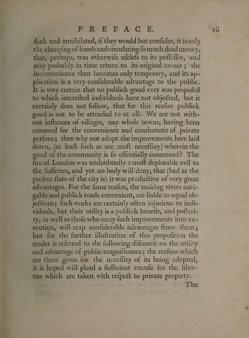 funk and annihilated, if they would but confider, it is only the changing of hands and circulating lb much dead money, that, perhaps, was otherwife ufelefs to its poffeffor, and may probably in time return to its original owner ; the inconvenience then becomes only temporary, and its ap¬ plication is a very confiderable advantage to the public. It is very certain that no publick good ever was propofed to which interefted individuals have not objected, but it certainly does not follow, that for this reafon publick good is not to be attended to at all'. We are not with¬ out inftances of villages, nay whole towns, having been removed for the convenience and emolument of private perfons; then why not adopt the improvements here laid down, (at lead fuch as are mod: neceffary) wherein the good ol the community is fo effentially concerned? The fire of London was undoubtedly a moft deplorable evil to the fufferers, and yet .no body will deny, that (bad as the prefent ftate of the city is) it was productive of very great advantages. For the fame reafon, the making rivers navi¬ gable and publick roads convenient, are liable to equal ob - je&ions; fuch works are certainly often injurious to indi¬ viduals, but their utility is a publick benefit, and pofteri- ty, as well as thofe who carry fuch improvements into ex- ecutiqn, will reap confiderable advantages from them; but for the further illuftration of this propofition the reader is referred to the following difcourfe on the utility and advantage of public magnificence; the reafons which are there given for the neceffity of its being adopted, it is hoped will plead a fufficient excufe for the liber¬ ties which are taken with refpeCt to private property. The