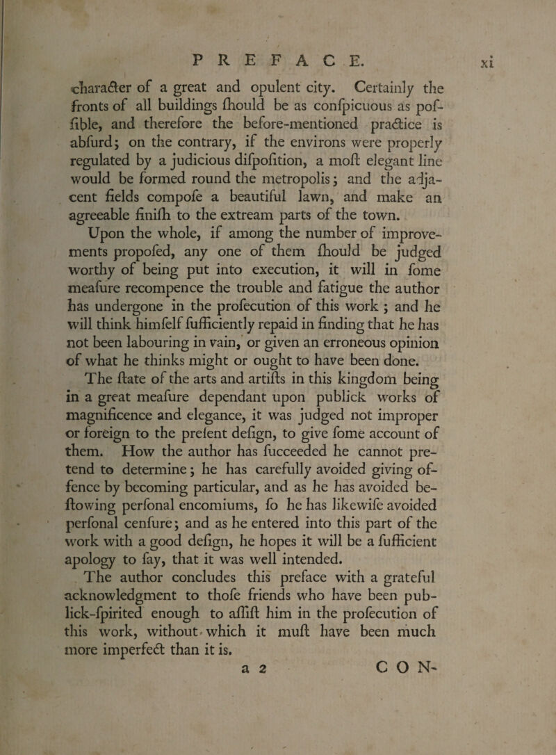 4 . • / PREFACE. chara&er of a great and opulent city. Certainly the fronts of all buildings Ihould be as confpicuous as pof- fible, and therefore the before-mentioned pra&ice is abfurd; on the contrary, if the environs were properly regulated by a judicious difpofition, a moft elegant line would be formed round the metropolis; and the adja¬ cent fields compofe a beautiful lawn, and make an agreeable finifii to the extream parts of the town. Upon the whole, if among the number of improve¬ ments propofed, any one of them fhould be judged worthy of being put into execution, it will in fome meafure recompence the trouble and fatigue the author has undergone in the profecution of this work ; and he will think himfelf fufficiently repaid in finding that he has not been labouring in vain, or given an erroneous opinion of what he thinks might or ought to have been done. The Hate of the arts and artifts in this kingdom being in a great meafure dependant upon publick works of magnificence and elegance, it was judged not improper or foreign to the prelent defign, to give fome account of them. How the author has fucceeded he cannot pre¬ tend to determine; he has carefully avoided giving of¬ fence by becoming particular, and as he has avoided be¬ llowing perfonal encomiums, fo he has likewife avoided perfonal cenfure; and as he entered into this part of the work with a good defign, he hopes it will be a fufficient apology to fay, that it was well intended. The author concludes this preface with a grateful acknowledgment to thofe friends who have been pub- lick-fpirited enough to aflilt him in the profecution of this work, without which it mull have been much more imperfect than it is. a 2 CON-