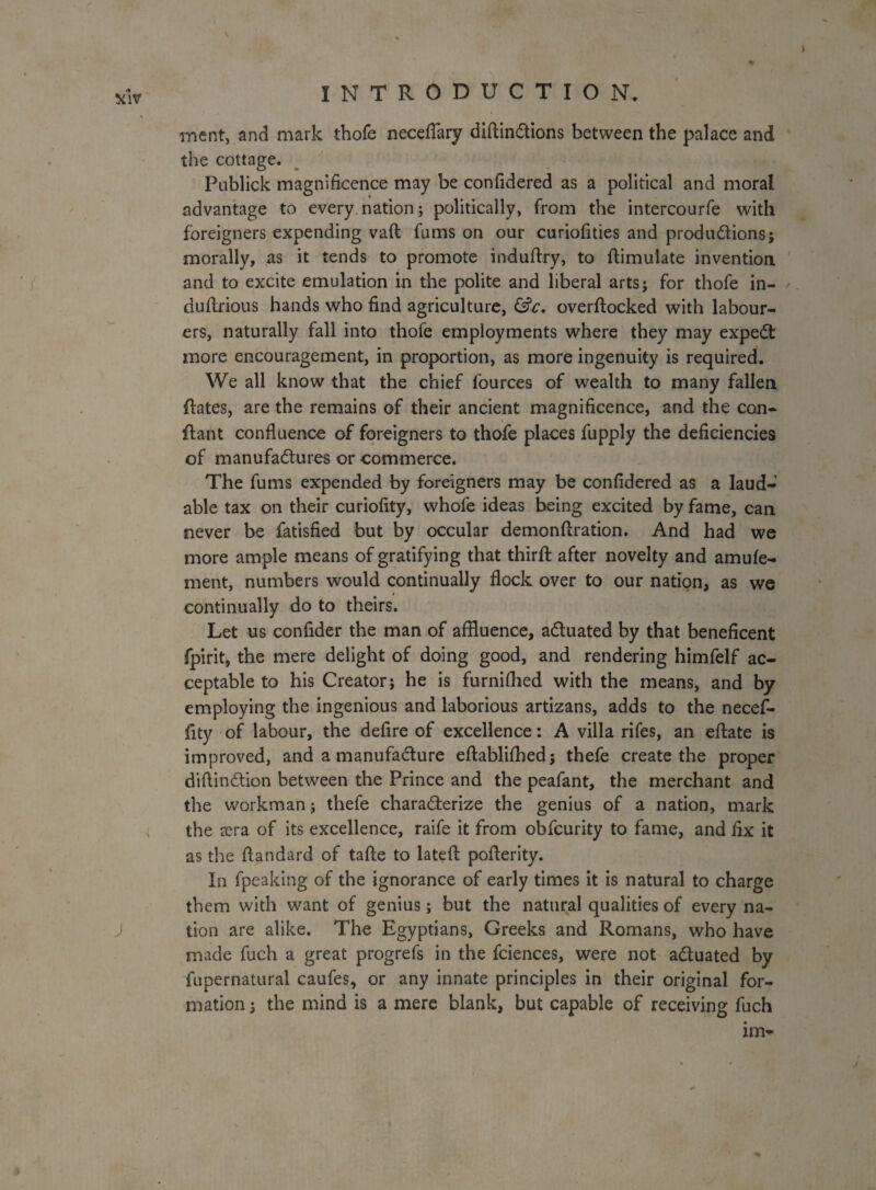 \ xlv INTRODUCTION. ment, and mark thofe neceflary diftinCtions between the palace and the cottage. Publick magnificence may be confidered as a political and moral advantage to every nation; politically, from the intercourfe with foreigners expending vaft fums on our curiofities and productions; morally, as it tends to promote induftry, to ftimulate invention and to excite emulation in the polite and liberal arts; for thofe in- duftrious hands who find agriculture, &c. overftocked with labour¬ ers, naturally fall into thofe employments where they may expeCt more encouragement, in proportion, as more ingenuity is required. We all know that the chief (ources of wealth to many fallen ftates, are the remains of their ancient magnificence, and the con- ftant confluence of foreigners to thofe places fupply the deficiencies of manufactures or commerce. The fums expended by foreigners may be confidered as a laud¬ able tax on their curiofity, whofe ideas being excited by fame, can never be fatisfied but by occular demonflration. And had we more ample means of gratifying that third: after novelty and amufe- ment, numbers would continually flock over to our nation, as we continually do to theirs. Let us confider the man of affluence, actuated by that beneficent fpirit, the mere delight of doing good, and rendering himfelf ac¬ ceptable to his Creator; he is furnifhed with the means, and by employing the ingenious and laborious artizans, adds to the necef- fity of labour, the defire of excellence: A villa rifes, an eftate is improved, and a manufacture eftabliffled; thefe create the proper diflinCtion between the Prince and the peafant, the merchant and the workman; thefe characterize the genius of a nation, mark the oera of its excellence, raife it from obfcurity to fame, and fix it as the flandard of tafte to lateft poflerity. In fpeaking of the ignorance of early times it is natural to charge them with want of genius; but the natural qualities of every na- J tion are alike. The Egyptians, Greeks and Romans, who have made fuch a great progrefs in the fciences, were not actuated by fupernatural caufes, or any innate principles in their original for¬ mation ; the mind is a mere blank, but capable of receiving fuch im- • r