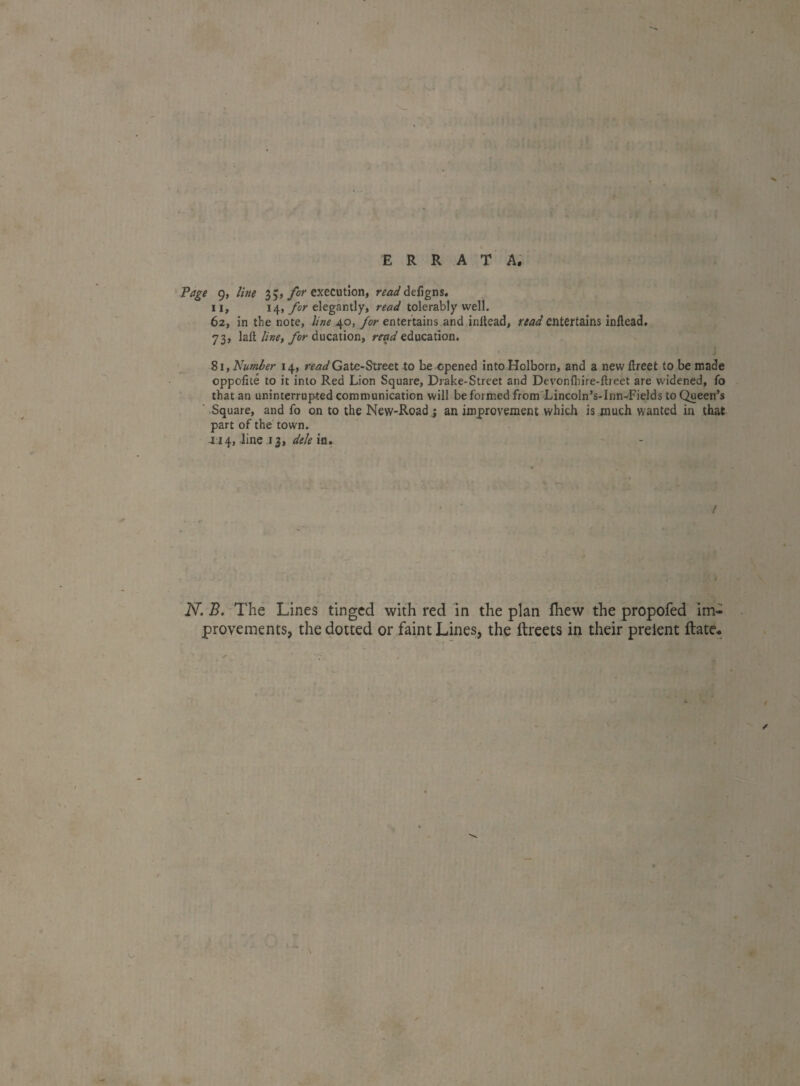 ERRATA. Page 9, line 3,, for execution, read defigns. 11, 14, for elegantly, read tolerably well. 62, in the note, line 40, for entertains and inttead, read entertains inflead. 73, laft line, for ducation, read education. 81, Number 14, read Gate-Street to be opened intoHolborn, and a new flreet to be made oppolite to it into Red Lion Square, Drake-Street and Devonthire-ftreet are widened, fo that an uninterrupted communication will be formed from Lincoln’s-Inn-Fields to Queen’s Square, and fo on to the New-Road ; an improvement which is much wanted in that part of the town. -1:14, line 13, dele in. N. B. The Lines tinged with red in the plan fhew the propofed im¬ provements, the dotted or faint Lines, the ftreets in their preient ftate* \
