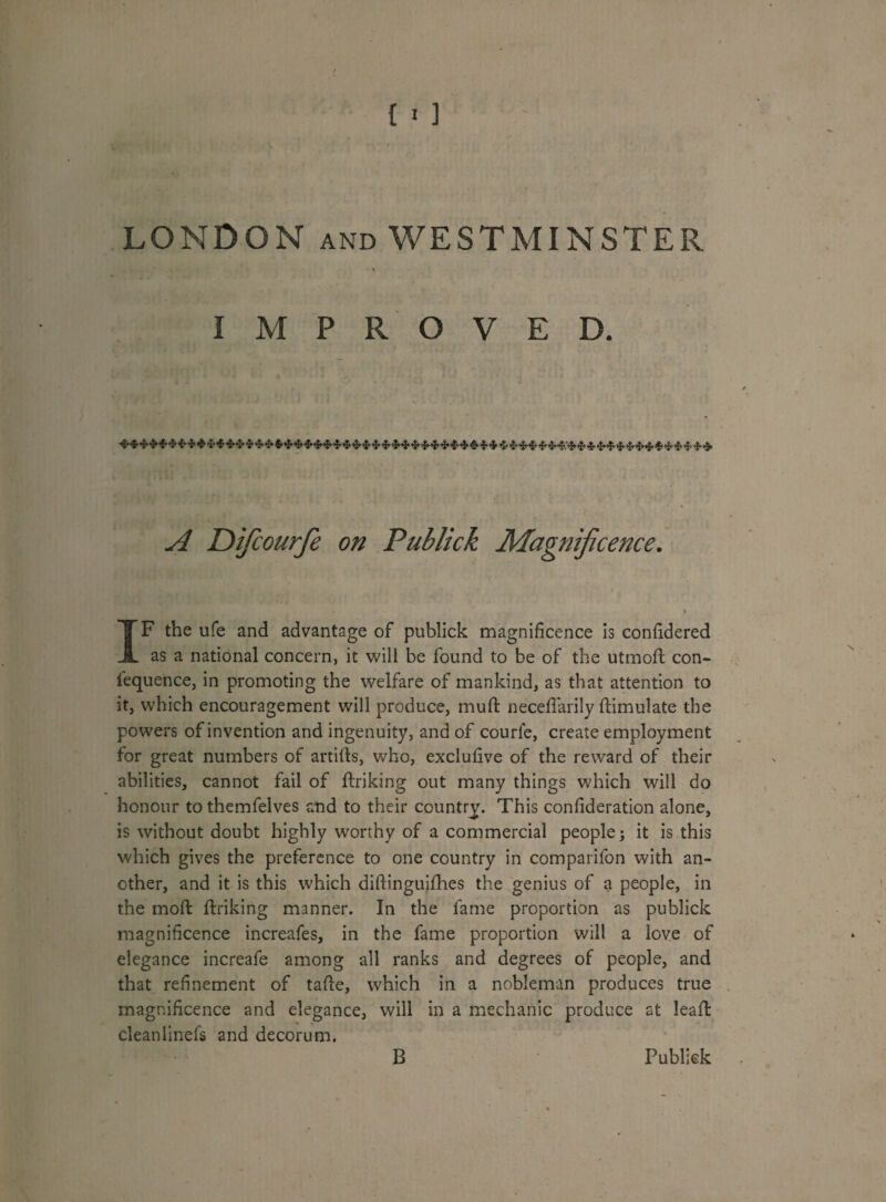 LONDON and WESTMINSTER IMPROVED. A Difcourfe on Publick Magnificence. 4 IF the ufe and advantage of publick magnificence is confidered as a national concern, it will be found to be of the utmod con- fequence, in promoting the welfare of mankind, as that attention to it, which encouragement will produce, mud: neceflarily ftimulate the powers of invention and ingenuity, and of courfe, create employment for great numbers of artifts, who, exclufive of the reward of their abilities, cannot fail of diriking out many things which will do honour to themfelves and to their country. This condderation alone, is without doubt highly worthy of a commercial people j it is this which gives the preference to one country in comparifon with an¬ other, and it is this which didinguifhes the genius of a people, in the mod: driking manner. In the fame proportion as publick magnificence increafes, in the fame proportion will a love of elegance increafe among all ranks and degrees of people, and that refinement of tafte, which in a nobleman produces true magnificence and elegance, will in a mechanic produce at lead: cleanlinefs and decorum. B Publick