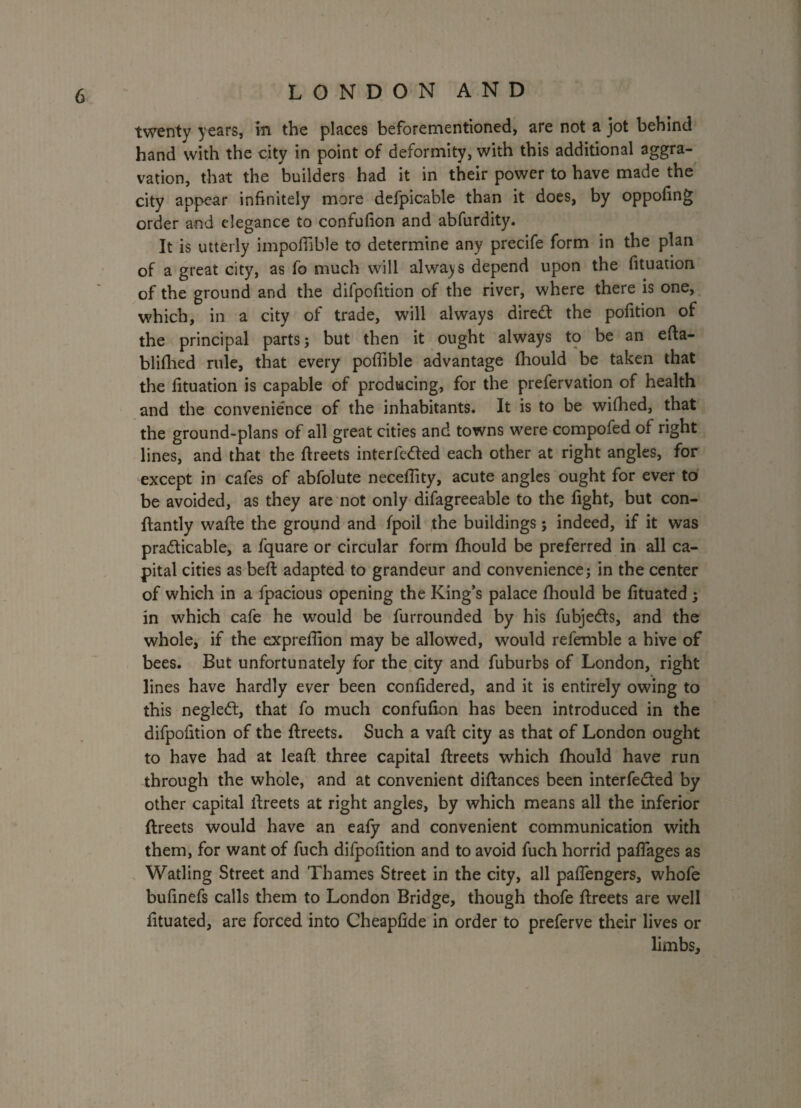 J LONDON AND twenty years, in the places beforementioned, are not a jot behind hand with the city in point of deformity, with this additional aggra¬ vation, that the builders had it in their power to have made the city appear infinitely more defpicable than it does, by oppofing order and elegance to confufion and abfurdity. It is utterly impofiible to determine any precife form in the plan of a great city, as fo much will always depend upon the fituation of the ground and the difpofition of the river, where there is one, which, in a city of trade, will always direct the pofition of the principal parts; but then it ought always to be an efta- blifhed rule, that every poffible advantage fhould be taken that the fituation is capable of producing, for the prefervation of health and the convenience of the inhabitants. It is to be wifhed, that the ground-plans of all great cities and towns were compofed of right lines, and that the ftreets interfered each other at right angles, for except in cafes of abfolute neceffity, acute angles ought for ever to be avoided, as they are not only difagreeable to the fight, but con- ftantly wafte the ground and fpoil the buildings; indeed, if it was practicable, a fquare or circular form fhould be preferred in all ca¬ pital cities as belt adapted to grandeur and convenience; in the center of which in a fpacious opening the King’s palace fhould be fituated ; in which cafe he would be furrounded by his fubjedts, and the whole, if the exprefiion may be allowed, would refemble a hive of bees. But unfortunately for the city and fuburbs of London, right lines have hardly ever been confidered, and it is entirely owing to this negleCt, that fo much confufion has been introduced in the difpofition of the ftreets. Such a vaft city as that of London ought to have had at leaft three capital ftreets which fhould have run through the whole, and at convenient diftances been interfered by other capital ftreets at right angles, by which means all the inferior ftreets would have an eafy and convenient communication with them, for want of fuch difpofition and to avoid fuch horrid paflages as Watling Street and Thames Street in the city, all pafiengers, whofe bufinefs calls them to London Bridge, though thofe ftreets are well fituated, are forced into Cheapfide in order to preferve their lives or limbs. i