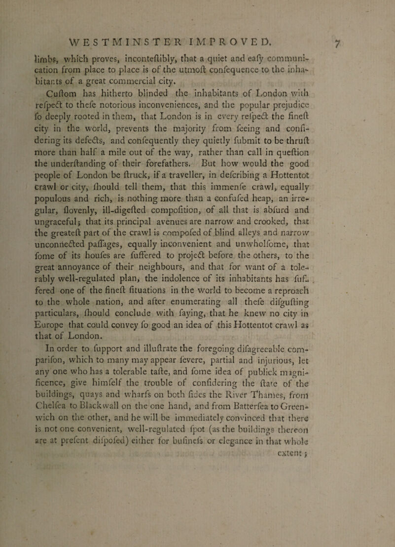 limbs, which proves, inconteftibly, that a quiet and eafy communi¬ cation from place to place is of the utmoft confequence to the inha¬ bitants of a great commercial city. Cuftom has hitherto blinded the inhabitants of London with refpeCt to thefe notorious inconveniences, and the popular prejudice fo deeply rooted in them, that London is in every refped: the fineft city in the world, prevents the majority from feeing and confi- dering its defe&s, and coftfequently they quietly fubmit to be thrufl more than half a mile out of the way, rather than call in queftion the undemanding of their forefathers. But how would the good people of London be (truck, if a traveller, in defcribing a Hottentot crawl or city, fbould tell them, that this immenfe crawl, equally populous and rich, is nothing more than a confufed heap, an irre¬ gular, flovenly, ill-digeded compofition, of all that is abfurd and ungraceful} that its principal avenues are narrow and crooked, that the greatefl: part of the crawl is compofed of blind alleys and narrow unconnected paffages, equally inconvenient and unwholfome* that fome of its houfes are buffered to project before the others, to the great annoyance of their neighbours, and that for want of a tole- rably well-regulated plan, the indolence of its inhabitants has buf¬ fered one of the fined fituations in the world to become a reproach to the whole nation, and after enumerating all thefe difguding particulars, fhould conclude with faying, that he knew no city in Europe that could convey fo good an idea of this Hottentot crawl as that of London. In order to fupport and illuflrate the foregoing difagreeable com- parifon, which to many may appear fevere, partial and injurious, let any one who has a tolerable tade, and fome idea of publick magni¬ ficence, give himfelf the trouble of confidering the date of the buildings, quays and wharfs on both fides the River Thames, from Chelfea to Blackwall on the one hand, and from Batterfea to Green¬ wich on the other, and he will be immediately convinced that there is not one convenient, well-regulated fpot (as the buildings thereon are at prefent dilpofed) either for bufinefs or elegance in that whole extent j