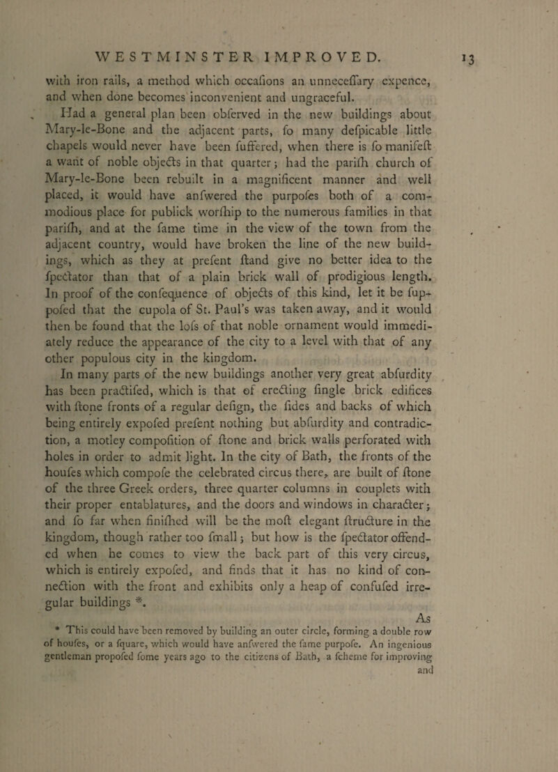 with iron rails, a method which occafions an unnecefiary expence, and when done becomes inconvenient and ungraceful. Had a general plan been obferved in the new buildings about Mary-le-Bone and the adjacent parts, fo many defpicable little chapels would never have been fuffered, when there is fo manifeft a want of noble objeds in that quarter; had the parifh church of Mary-le-Bone been rebuilt in a magnificent manner and well placed, it would have anfwered the purpofes both of a com¬ modious place for publick wrorihip to the numerous families in that parifh, and at the fame time in the view of the town from the adjacent country, would have broken the line of the new build¬ ings, which as they at prefent Hand give no better idea to the fpedator than that of a plain brick wall of prodigious length. In proof of the confeq.uence of objects of this kind, let it be fup- pofed that the cupola of St. Paul’s was taken away, and it would then be found that the lofs of that noble ornament would immedi¬ ately reduce the appearance of the city to a level with that of any other populous city in the kingdom. In many parts of the new buildings another very great abfurdity has been pradifed, which is that of ereding fingle brick edifices with fione fronts of a regular defign, the fides and backs of which being entirely expofed prefent nothing but abfurdity and contradic¬ tion, a motley compofition of fione and brick walls perforated with holes in order to admit light. In the city of Bath, the fronts of the houfes which compofe the celebrated circus there, are built of fione of the three Greek orders, three quarter columns in couplets with their proper entablatures, and the doors and windows in charader; and fo far when finifhed will be the moft elegant firudure in the kingdom, though rather too fmallj but how is the fpedator offend¬ ed when he comes to view the back part of this very circus, which is entirely expofed, and finds that it has no kind of con- nedion with the front and exhibits only a heap of confufed irre¬ gular buildings *, As * This could have been removed by building an outer circle, forming a double row of houfes, or a fquare, which would have anfwered the fame purpofe. An ingenious gentleman propofed fome years ago to the citizens of Bath, a fcherne for improving and