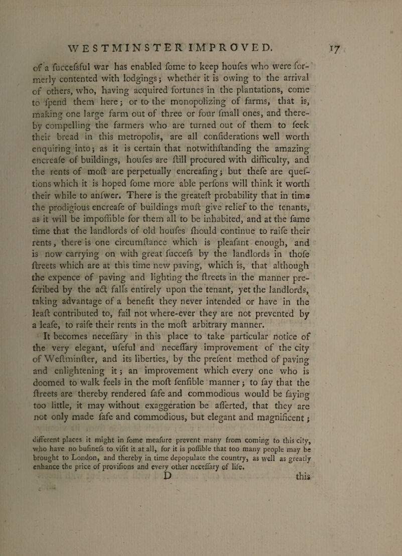 of a fuccefsful war has enabled fome to keep houfes who were for¬ merly contented with lodgings; whether it is owing to the arrival of others, who, having acquired fortunes in the plantations, come to fpend them here; or to the monopolizing of farms, that is, making one large farm out of three or four fmall ones, and there¬ by compelling the farmers who are turned out of them to feek their bread in this metropolis, are all coniiderations well worth enquiring into; as it is certain that notwithdanding the amazing encreafe of buildings, houfes are flill procured with difficulty, and the rents of mod are perpetually encreafing j but thefe are ques¬ tions which it is hoped fome more able perfons will think it worth their while to anfwer. There is the greateft probability that in time the prodigious encreafe of buildings mud give relief to the tenants, as it will be impoffible for them all to be inhabited, and at the fame time that the landlords of old houfes ffiould continue to raife their rents, there is one circumdance which is pleafant enough, and is now carrying on with great fuccefs by the landlords in thofe dreets which are at this time new paving, which is, that although the expence of paving and lighting the dreets in the manner pre¬ scribed by the adt fall's entirely upon the tenant, yet the landlords, taking advantage of a benefit they never intended or have in the lead contributed to, fail not where-ever they are not prevented by a leafe, to raife their rents in the mod arbitrary manner. It becomes necefiary in this place to take particular notice of the very elegant, ufeful and necefiary improvement of the city of Wedminder, and its liberties, by the prefent method of paving and enlightening it; an improvement which every one who is doomed to walk feels in the mod fenfible manner j to fay that the dreets are thereby rendered fafe and commodious would be faying too little, it may without exaggeration be afierted, that they are not only made fafe and commodious, but elegant and magnificent; different places it might in Tome meafure prevent many from coming to this city, who have no bufinefs to vifit it at all, for it is pofiible that too many people may be brought to London, and thereby in time depopulate the country, as well as greatly enhance the price of provifions and every other necefiary of life. D this