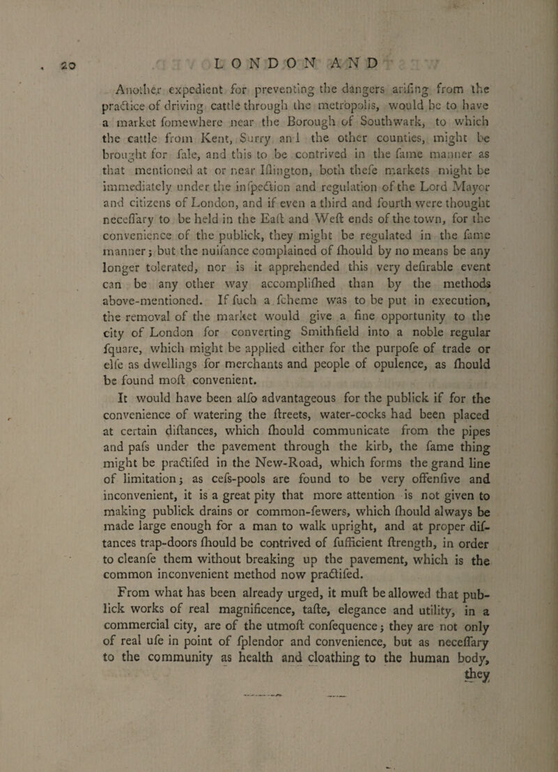 Another expedient for preventing the dangers arifing from the practice of driving cattle through the metropolis, would he to have a market fome where near the Borough of Southwark, to which the cattle from Kent, Surry and the other counties, might be brought for fale, and this to be contrived in the fame manner as that mentioned at or near Iflington, both t'hefe markets might be immediately under the infpedtion and regulation of the Lord Mayor and citizens of London, and if even a third and fourth were thought neceffary to be held in the Eaft and Weft ends of the town, for the convenience of the pubiick, they might be regulated in the fame manner; but the nuifance complained of fhould by no means be any longer tolerated, nor is it apprehended this very defirable event can be any other way accomplilhed than by the methods above-mentioned. If fuch a fcheme was to be put in execution, the removal of the market would give a fine opportunity to the city of London for converting Smithfield into a noble regular fquare, which might be applied either for the purpofe of trade or elfe as dwellings for merchants and people of opulence, as fhould be found moft convenient. It would have been alfo advantageous for the pubiick if for the convenience of watering the ftreets, water-cocks had been placed at certain diftances, which fhould communicate from the pipes and pafs under the pavement through the kirb, the fame thing might be pradtifed in the New-Road, which forms the grand line of limitation j as cefs-pools are found to be very offenfive and inconvenient, it is a great pity that more attention is not given to making pubiick drains or common-fewers, which fhould always be made large enough for a man to walk upright, and at proper dif¬ tances trap-doors fhould be contrived of fufficient ftrength, in order to cleanfe them without breaking up the pavement, which is the common inconvenient method now pradtifed. From what has been already urged, it muft be allowed that pub- lick works of real magnificence, tafte, elegance and utility, in a commercial city, are of the utmoft confequence; they are not only of real ufe in point of fplendor and convenience, but as neceftary to the community as health and cloathing to the human body, they