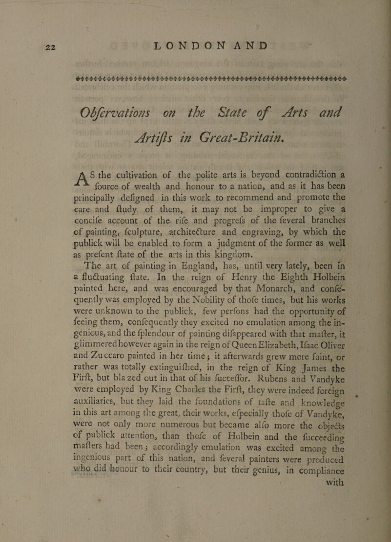 ^ ^ ^ ^ ^ ^ i ^ ^ ^ ^ ^ ^^ ^ ^ ^ ^ ^^ ^ ^ ^ ^ ^ ^ ^ ^ 4* ■‘J ^ 1 -».■} 5»t r •• ' ' ' ( J , . • vf ' Obfervations on the State of Arts and Artifls in Great-Britain. A S the cultivation of the polite arts is beyond contradiction a •* ^ fource of wealth and honour to a nation, and as it has been principally dcfigned in this work to recommend and promote the care and fludy of them, it may not be improper to give a concife account of the rife and progrefs of the feveral branches of painting, fculpture, architecture and engraving, by which the publick will be enabled to form a judgment of the former as well as prefent date of the arts in this kingdom. The art of painting in England, has, until very lately, been in a fluctuating flate. In the reign of Henry the Eighth Holbein painted here, and was encouraged by that Monarch, and confe- quently was employed by the Nobility of thofe times, but his works were unknown to the publick, few perfons had the opportunity of feeing them, confequently they excited no emulation among the in¬ genious, and the fpl end our of painting difappeared with that mafler, it glimmered however again in the reign of Queen Elizabeth, Ifaac Oliver and Zuccaro painted in her time; it afterwards grew more faint, or rather was totally extinguifhed, in the reign of King James the Firfl, but blazed out in that of his fucceflor. Rubens and Vandyke were employed by King Charles the Firfl, they w7ere indeed foreign auxiliaries, but they laid the foundations of tafle and knowledge in this art among the great, their works, efpecially thofe of Vandyke, were not only more numerous but became alfo more the objects of publick attention, than thofe of Holbein and the fuccee'ding maflers had been; accordingly emulation was excited among the ingenious part of this nation, and feveral painters were produced who did honour to their country, but their genius, in compliance with