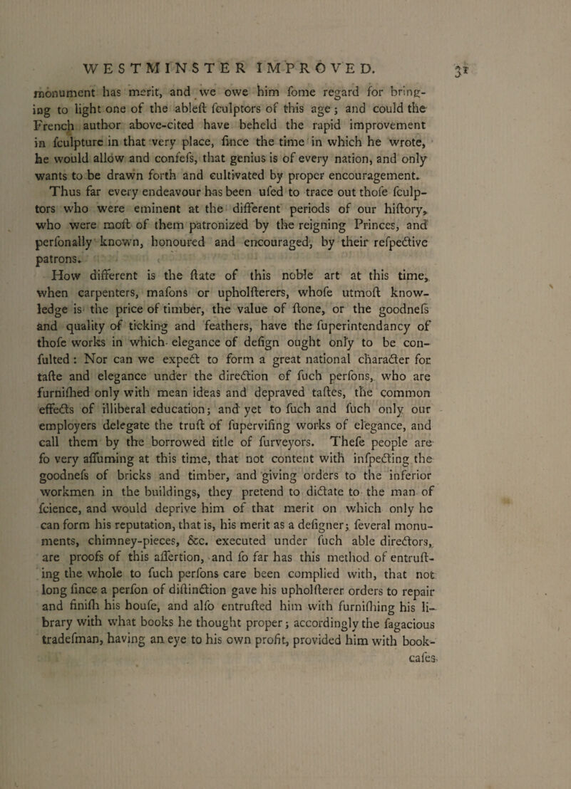 monument has merit, and we owe him fome regard for bring¬ ing to light one of the ableft fculptors of this age; and could the French author above-cited have beheld the rapid improvement in fculpture in that very place, fi-nce the time in which he wrote, he would allow and confefs, that genius is of every nation, and only wants to be drawn forth and cultivated by proper encouragement. Thus far every endeavour has been ufed to trace out thofe fculp¬ tors who were eminent at the different periods of our hidory, who were mod: of them patronized by the reigning Princes, and perfonally known, honoured and encouraged, by their refpedive patrons- How different is the date of this noble art at this time, when carpenters, mafons or upholfterers, whofe utmoft know¬ ledge is the price of timber, the value of done, or the goodnefs and quality of ticking and feathers, have the fuperintendancy of thofe works in which- elegance of defign ought only to be con- fulted : Nor can we expert to form a great national charader for tade and elegance under the diredion of fuch perfons, who are furnifhed only with mean ideas and depraved tades, the common effeds of illiberal education; and yet to fuch and fuch only our employers delegate the trud of fupervidng works of elegance, and call them by the borrowed title of furveyors. Thefe people are fo very affuming at this time, that not content with infpeding the goodnefs of bricks and timber, and giving orders to the inferior workmen in the buildings, they pretend to didate to the man of fcience, and would deprive him of that merit on which only he can form his reputation, that is, his merit as a defigner; feveral monu¬ ments, chimney-pieces, &c. executed under fuch able diredors^ are proofs of this affertion, and fo far has this method of entruft- ing the whole to fuch perfons care been complied with, that not long fince a perfon of didindion gave his upholderer orders to repair and finidi his houfe, and alfo entruded him with furnifhing his li¬ brary with what books he thought proper; accordingly the fagacious tradefman, having aaeye to his own profit, provided him with book- cafe^