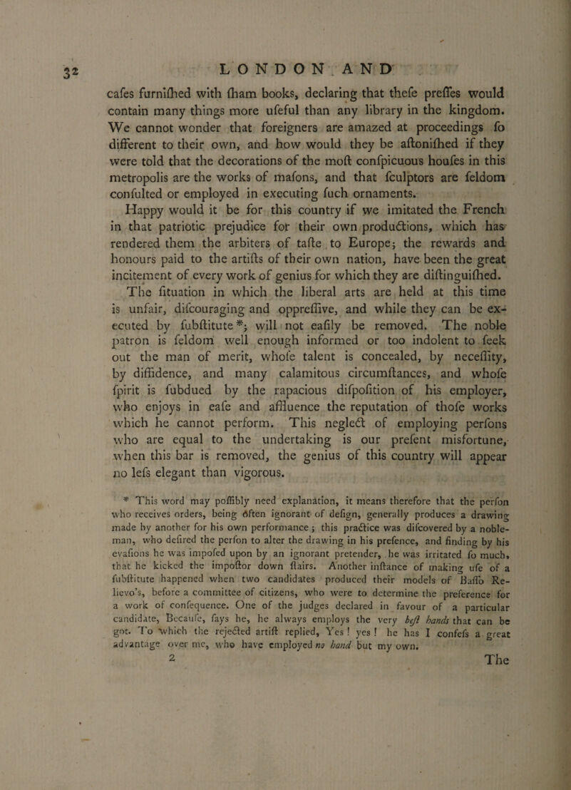 cafes furniffled with (ham books, declaring that thefe preffes would contain many things more ufeful than any library in the kingdom. We cannot wonder that foreigners are amazed at proceedings fo different to their own, and how would they be aftonifhed if they were told that the decorations of the moft confpicuous houfes in this metropolis are the works of mafons, and that fculptors are feldom confulted or employed in executing fuch ornaments. Happy would it be for this country if we imitated the French in that patriotic prejudice for their own productions, which has rendered them the arbiters of tafte to Europej the rewards and honours paid to the artifts of their own nation, have been the great incitement of every work of genius for which they are diftinguifhed. The fituation in which the liberal arts are held at this time is unfair, difcouraging and oppreffive, and while they can be ex¬ ecuted by fubftitute will not ealily be removed. The noble patron is feldom well enough informed or too indolent to feek out the man of merit, whole talent is concealed, by neceffity, by diffidence, and many calamitous circumftances, and whofe fpirit is fubdued by the rapacious difpofition of his employer, who enjoys in eafe and affluence the reputation of thofe works which he cannot perform. This negledt of employing perfons who are equal to the undertaking is our prefent misfortune, when this bar is removed, the genius of this country will appear no lefs elegant than vigorous. * This word may poffibly need explanation, it means therefore that the perfon who receives orders, being Often ignorant of defign, generally produces a drawing made by another for his own performance ■, this practice was difcovered by a noble¬ man, who defired the perfon to alter the drawing in his prefence, and finding by his evafions he was impofed upon by an ignorant pretender, he was irritated fo much, that he kicked the impoftor down flairs. Another inftance of making ufe of a fubflitute happened when two candidates produced their models of Baflb Re¬ lievo’s, before a committee of citizens, who were to determine the preference for a work of confequence. One of the judges declared in favour of a particular candidate, Bccaufe, fays he, he always employs the very bejl hands that can be got. To 'which the reje&ed artift replied. Yes! yes! he has I confefs a great advantage over me, who have employed no hand but my own.