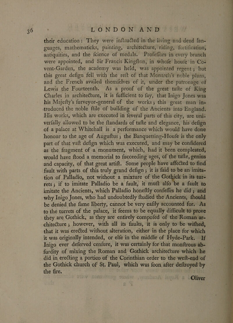 their education : They were intruded in the living and dead lan¬ guages, mathematicks, painting, architecture, riding, fortification, antiquities, and the fcience of medals. Profefiors in every branch were appointed, and Sir Francis Kingfton, in whofe houie in Cc- vent-Garden, the academy was held, was appointed regent; but this great defign fell with the reft of that Monarch’s noble plans, and the French availed themfelves of it, under the patronage of Lewis the Fourteenth. As a proof of the great tafte of King Charles in architecture, it is fufficient to fay, that Inigo Jones was his Majefty’s furveyor-general of the works > this great man in¬ troduced the noble ftile of building of the Ancients into England. His works, which are executed in feveral parts of this city, are uni- verfally allowed to be the ftandards of tafte and elegance, his defign of a palace at Whitehall is a performance which would have done honour to the age of Auguftus; the Banquetting-Houfe is the only part of that vaft defign which was executed, and may be confidered as the fragment of a monument, which, had it been compleated, would have ftood a memorial to fucceeding ages, of the tafte, genius and capacity, of that great artift. Some people have affeCted to find fault with parts of this truly grand defign j it is faid to be an imita¬ tion of Palladio, not without a mixture of the Gothick in its tur¬ rets ; if to imitate Palladio be a fault, it muft alfo be a fault to imitate the Ancients, which Palladio honeftly confeffes he did ; and why Inigo Jones, who had undoubtedly ftudied the Ancients, ffiould be denied the fame liberty, cannot be very eafily accounted for. As to the turrets of the palace, it feems to be equally difficult to prove they are Gothick, as they are entirely compofed of the Roman ar¬ chitecture j however, with all its faults, it is only to be wiffied, that it was ereCted without alteration, either in the place for which it was originally intended, or elfe in the middle of Hyde-Park. If Inigo ever deferved cenfure, it was certainly for that monftrous ab- furdity of mixing the Roman and Gothick architecture which he did in ereCting a portico of the Corinthian order to the weft-end of the Gothick church of St. Paul, which was foon after deftroyed by the fire. Oliver