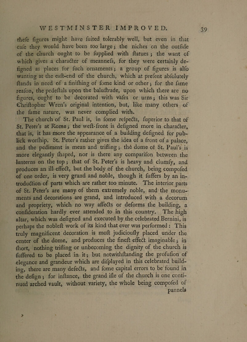 fhefe figures might have fuited tolerably well, but even in that cafe they would have been too large; the niches on the outfide of the church ought to be fupplied with ftatues ; the want of which gives a chara&er of meannefs, for they were certainly de- figned as places for fuch ornaments; a group of figures is alfo wanting at the eaft-end of the church, which at prefent abfolutely (lands in need of a finifhing of fome kind or other j for the fame reafon, the pedeftals upon the baluftrade, upon which there are no figures, ought to be decorated with vafes or urns ; this was Sir Chriftopher Wren’s original intention, but, like many others of the fame nature, was never complied with. The church of St. Paul is, in fome refpe&s, fuperior to that of St. Peter’s at Rome; the weft-front is defigned more in chara&er, that is, it has more the appearance of a building defigned for pub- lick worfihip. St. Peter’s rather gives the idea of a front of a palace, and the pediment is mean and trifling; th6 dome of St. Paul’s is more elegantly fhaped, nor is there any comparifon between the lanterns on the top ; that of St. Peter’s is heavy and clumfy, and produces an ill effed, but the body of the church, being compofed of one order, is very grand and noble, though it fuffers by an in- trodudion of parts which are rather too minute. The interior parts of St. Peter’s are many of them extremely noble, and the monu¬ ments and decorations are grand, and introduced with a decorum and propriety, which no way aflfeds or deforms the building, a confideration hardly ever attended to in this country. The high altar, which was defigned and executed by the celebrated Bernini, is perhaps the nobleft work of its kind that ever was performed : This truly magnificent decoration is moft judicioufly placed under the center of the dome, and produces the fineft eflfedt imaginable; in fhort, nothing trifling or unbecoming the dignity of the church is fuffered to be placed in it; but notwithftanding the profufion of elegance and grandeur which are difplayed in this celebrated build¬ ing, there are many defers, and fome capital errors to be found in the defign ; for inftance, the grand ifle of the church is one conti¬ nued arched vault, without variety, the whole being compofed of pannels >