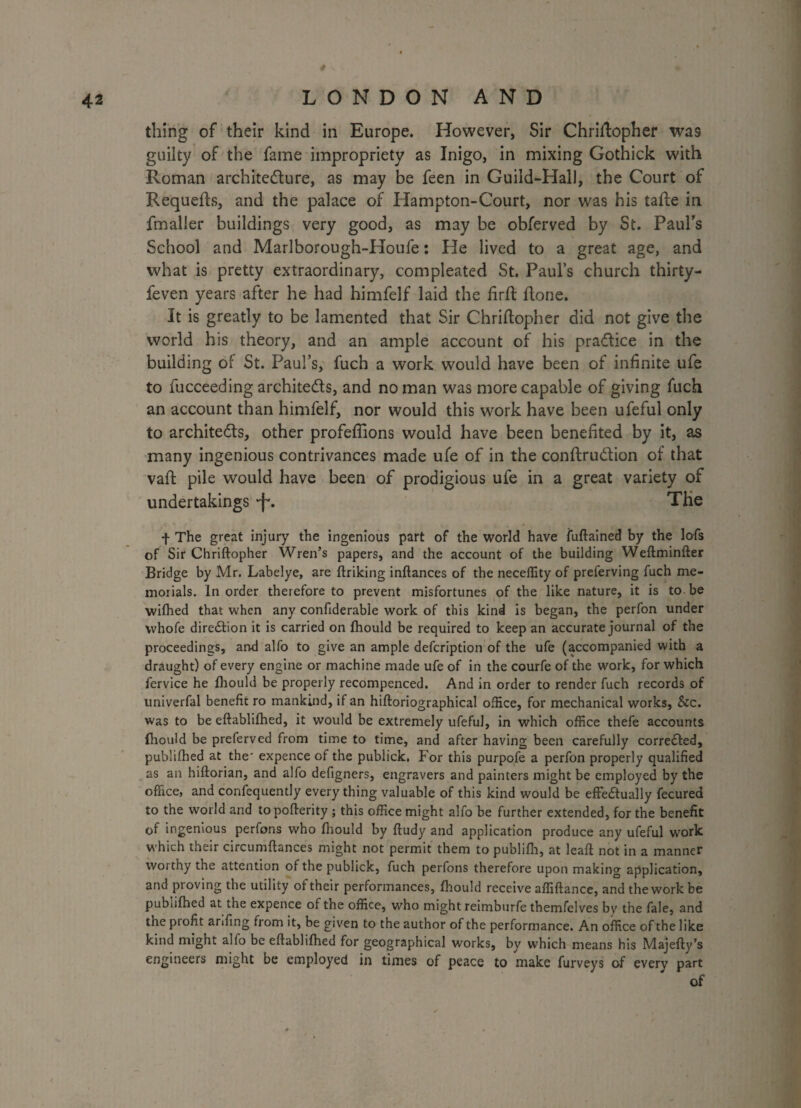 thing of their kind in Europe. However, Sir Chriftopher was guilty of the fame impropriety as Inigo, in mixing Gothick with Roman architecture, as may be feen in Guild-Hall, the Court of Requefts, and the palace of Hampton-Court, nor was his tafte in fmaller buildings very good, as may be obferved by St. Paul's School and Marlborough-Houfe: He lived to a great age, and what is pretty extraordinary, compleated St. Paul’s church thirty- feven years after he had himfelf laid the firft Hone. It is greatly to be lamented that Sir Chriftopher did not give the world his theory, and an ample account of his practice in the building of St. Paul’s, fuch a work would have been of infinite ufe to fucceeding architects, and no man was more capable of giving fuch an account than himfelf, nor would this work have been ufeful only to archite&s, other profeflions would have been benefited by it, as many ingenious contrivances made ufe of in the conftruCtion of that vaft pile would have been of prodigious ufe in a great variety of undertakings -f*. The + The great injury the ingenious part of the world have fuftained by the lofs of Sir Chriftopher Wren’s papers, and the account of the building Weftminfter Bridge by Mr. Labelye, are ftrilcing inftances of the neceflity of preferving fuch me¬ morials. In order therefore to prevent misfortunes of the like nature, it is to be wilbed that when any confiderabie work of this kind is began, the perfon under whofe diredtion it is carried on ftiould be required to keep an accurate journal of the proceedings, and alfo to give an ample defeription of the ufe (accompanied with a draught) of every engine or machine made ufe of in the courfe of the work, for which lervice he ftiould be properly recompenced. And in order to render fuch records of univerfal benefit ro mankind, if an hiftoriographical office, for mechanical works. See. was to be eftablifhed, it would be extremely ufeful, in which office thefe accounts ftiould be preferved from time to time, and after having been carefully corrected, publiftied at the' expence of the publick. For this purpofe a perfon properly qualified as an hiftorian, and alfo defigners, engravers and painters might be employed by the office, and confequently every thing valuable of this kind would be effe&ually fecured to the world and to pofterity; this office might alfo be further extended, for the benefit of ingenious perfons who ftiould by ftudy and application produce any ufeful work which their circumftances might not permit them to publifli, at leaft not in a manner worthy the attention of the publick, fuch perfons therefore upon making application, and proving the utility of their performances, ftiould receive affiftance, and the work be publiftied at the expence of the office, who might reimburfe themfelves by the fale, and the profit anfmg from it, be given to the author of the performance. An office of the like kind might alfo be eftablifhed for geographical works, by which means his Majefty’s engineers might be employed in times of peace to make furveys of every part of