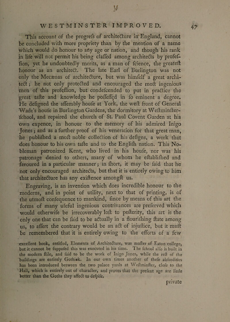 4? This account of the progrefs of architecture in'England, cannot be concluded with more propriety than by the mention of a name which would do honour to arty age or nation, and though his rank in life will not permit his being claffed among architects by profef- fion, yet he undoubtedly merits, as a man of fcience, the greateft honour as an architect. The late Earl of Burlington was not only the Mecaenas of architecture, but was himfeif a great archi¬ tect ; he not only protected and encouraged the mod; ingenious men of this profeffion, but condefcended to put in practice the great tafte and knowledge he poffeffed in fo eminent a degree. He defigned the affembly houfe at York, the weft front of General Wade’s houfe in Burlington Gardens, the dormitory at Weftminfter- fchool, and repaired the church of St. Paul Covent Garden at his own expence, in honour to the memory of his admired Inigo Jones; and as a further proof of his veneration for that great man, he publifhed a moft noble collection of his defigns, a work that does honour to his own tafte and to the Englifh nation. This No¬ bleman patronized Kent, who lived in his houfe, nor was his patronage denied to others, many of whom he eftablifhed and favoured in a particular manner; in fhort, it may be faid that he not only encouraged architects, but that it is entirely owing to him that architecture has any exiftence amongft us. Engraving, is an invention which does incredible honour to the moderns, and in point of utility, next to that of printing, is of the utmoft confequence to mankind, fince by means of this art the forms of many ufeful ingenious contrivances are preferved which would otherwife be irrecoverably loft to pofterity, this art is the only one that can be faid to be actually in a flourifhing ftate among us, to aflert the contrary would be an aCt of injuftice, but it muft be remembered that it is entirely owing to the efforts of a few excellent book, entitled. Elements of Arcbite&ure, was matter of Eaton college, but it cannot be fuppofed this was executed in his time. The fchool alfo is built in the modern ftile, and faid to be the work of Inigo Jones, while the reft of the buildings are entirely Gothisk. In our own times another of thefe abfurdities has been introduced between the two palace yards at Weftminfter, clofe to the Hall, which is entirely out of chara&er, and proves that the prefent age are little better than the Goths they affeCt to defpife. private