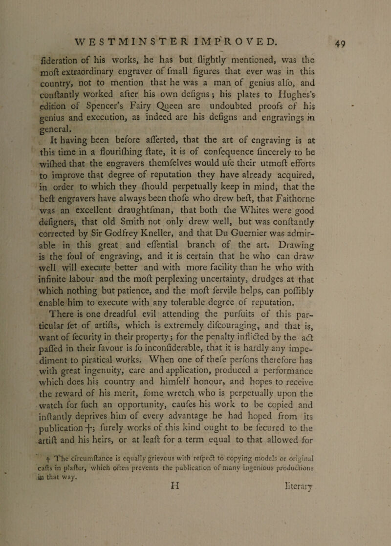 federation of his works, he has but flightly mentioned, was the moft extraordinary engraver of fmall figures that ever was in this country, not to mention that he was a man of genius alfo, and conflantly worked after his own defigns; his plates to Hughes’s edition of Spencer’s Fairy Queen are undoubted proofs of his genius and execution, as indeed are his defigns and engravings in general. It having been before aflerted, that the art of engraving is at this time in a flourifhing date, it is of confequence fincerely to be wifhed that the engravers themfelves would ule their utmoft efforts to improve that degree of reputation they have already acquired, in order to which they fhould perpetually keep in mind, that the beft engravers have always been thofe who drew bed, that Faithorne was an excellent draughtfman, that both the Whites were good defigners, that old Smith not only drew well, but was conftantly corrected by Sir Godfrey Kneller, and that Du Guernier was admir¬ able in this great and effential branch of the art. Drawing is the foul of engraving, and it is certain that he who can draw well will execute better and with more facility than he who with infinite labour and the mod; perplexing uncertainty, drudges at that which nothing but patience, and the moft fervile helps, can poflibly enable him to execute with any tolerable degree of reputation. There is one dreadful evil attending the purfuits of this par¬ ticular fet of artifts, which is extremely difcouraging, and that is, want of fecurity in their property; for the penalty inff&ed by the acT palled in their favour is fo inconfiderable, that it is hardly any impe¬ diment to piratical works. When one of thefe perfons therefore has with great ingenuity, care and application, produced a performance which does his country and himfelf honour, and hopes to receive the reward of his merit, lome wretch who is perpetually upon the watch for fuch an opportunity, caufes his work to be copied and inftantly deprives him of every advantage he had hoped from its publication •f*; furely works of this kind ought to be fecured to the artifl and his heirs, or at leaft for a term equal to that allowed for f The circumftance is equally grievous with refpecl to copying models or original cafts in plafter, which often prevents the publication of many ingenious productions ill that way. literary H