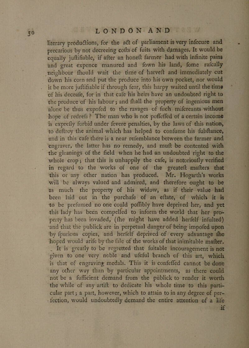 5° literary productions, for the adt of parliament is very infecure and precarious by not decreeing cods'of fuits with damages. It would be equally juftifiable, if after an honed farmer had with infinite pains and great expence manured and fown his land, fome rafcally neighbour fhould wait the time of harveft and immediately cut down his corn and put the produce into his own pocket, nor would it be more juftifiable if through fear, this harpy waited until the time of his deceafe, for in that cafe his heirs have an undoubted right to the produce of his labourj and fhall the property of ingenious men alone be thus expofed to the ravages of fuch inifcreants without hope of redrefs ? The man who is not poffeffed of a certain income is exprefly forbid under fevere penalties, by the laws of this nation, to deftroy the animal which has helped to confume his fubdance, and in this cafe there is a near refemblance between the farmer and engraver, the latter has no remedy, and mud be contented with the gleanings of the field when he had an undoubted right to the whole crop; that this is unhappily the cafe, is notorioudy verified in regard to the works of one of the greated mafters that this or any other nation has produced. Mr. Hogarth’s works will be always valued and admired, and therefore ought to be as much the property of his widow, as if their value had been laid out in the purchafe of an edate, of which it is to be prefumed no one could pofiibly have deprived her, and yet this lady has been compelled to inform the world that her pro¬ perty has been invaded, (fhe might have added herfelf infulted) and that the publick are in perpetual danger of being impofed upon by fpurious copies, and herfelf deprived of every advantage die hoped would arife by the fale of the works of that inimitable mader. It is greatly to be regretted that fuitable incouragement is not given to one very noble and ufeful branch of this art, which is that of engraving medals. This it is confeffed cannot be done any other way than by particular appointments, as there could not be a fufficient demand from the publick to render it worth the while of any artid to dedicate his whole time to this parti¬ cular part 3 a part, however, which to attain to in any degree of per¬ fection, would undoubtedly demand the entire attention of a life if