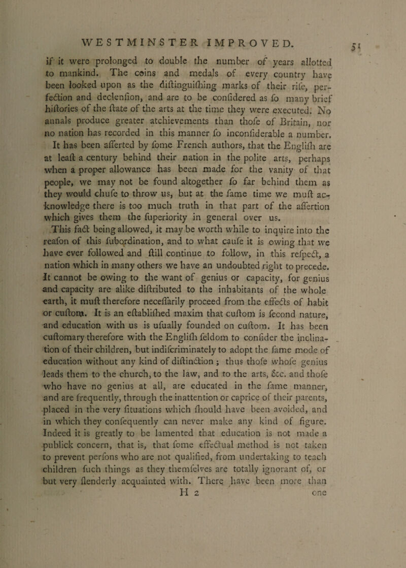 if it were prolonged to double the number of years allotted to mankind. The coins and medals of every country have been looked upon as the didinguifhing marks of their rife, per¬ fection and declenfion, and are to be confidered as fo many brief hidories of the date of the arts at the time they were executed. No annals produce greater atchievements than thofe of Britain, nor no nation has recorded in this manner fo inconfiderable a number. It has been afferted by fome French authors, that the Eoglifh are at lead a century behind their nation in the polite arts, perhaps when a proper allowance has been made for the vanity of that people, we may not be found altogether fo far behind them as they would chufe to throw us, but at the fame time we mud ac¬ knowledge there is too much truth in that part of the aflertion which gives them the fuperiority in general over us. This faCl being allowed, it maybe worth while to inquire into the reafon of this fubqrdination, and to what caufe it is owing that we have ever followed and dill continue to follow, in this refpeCt, a nation which in many others we have an undoubted right to precede. It cannot be owing to the want of genius or capacity, for genius and capacity are alike didributed to the inhabitants of the whole earth, it mud therefore necedarily proceed from the effedls of habit or cudom. It is an edablifhed maxim that cudom is fecond nature, and education with us is ufually founded on cudom. It has been cudomary therefore with the Englifh feldom to confider the inclina¬ tion of their children, but indifcriminately to adopt the fame mode of education without any kind of didindtion ; thus thofe whofe genius leads them to the church, to the law, and to the arts, &c. and thofe who have no genius at all, are educated in the fame manner, and are frequently, through the inattention or caprice of their parents, placed in the very dtuations which fhould have been avoided, and in which they confequently can never make any kind of figure. Indeed it is greatly to be lamented that education is not made a publick concern, that is, that fome effectual method is not taken to prevent perfons who are not qualified, from undertaking to teach children fuch things as they themfelves are totally ignorant of, or but very flenderly acquainted with. There have been more than H 2 one