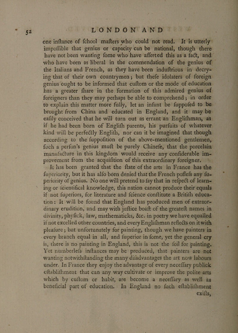 / LONDON AND one inftance of fchool matters who could not read. It is utterly impoflible that genius or capacity can be national, though there have not been wanting fome who have aflferted this as a faCt, and who have been as liberal in the commendation of the genius of the Italians and French, as they have been induftrious in decry¬ ing that of their own countrymen; but thefe idolaters of foreign genius ought to be informed that cuftom or the mode of education has a greater fhare in the formation of this admired genius of foreigners than they may perhaps be able to comprehend; in order to explain this matter more fully, let an infant be fuppofed to be brought from China and educated in England, and it may be eafily conceived that he will turn out as errant an Englifhman, as if he had been born of Englifh parents, his purfuits of whatever kind will be perfectly Englifh, nor can it be imagined that though according to the fuppofltion of the above-mentioned gentlemen, fuch a perfon’s genius mutt be purely Chinefe, that the porcelain manufacture in this kingdom would receive any conttderable im¬ provement from the acquifition of this extraordinary foreigner. It has been granted that the ftate of the arts in France has the fuperiority, but it has alfo been denied that the French pottefs any fu- periority of genius. No one will pretend to fay that in refpeCt of learn¬ ing or fcientifical knowledge, this nation cannot produce their equals if not fuperiors, for literature and fcience conftitute a Britifh educa¬ tion: It will be found that England has produced men of extraor¬ dinary erudition, and may with juftice boaft of the greateft names in divinity, phyttck, law, mathematicks, &c. in poetry we have equalled if not excelled other countries, and every Englishman reflects on it with plcaiure; but unfortunately for painting, though we have painters in every branch equal in all, and fuperior in fome, yet the general cry is, there is no painting in England, this is not the foil for painting. Yet numberlefs inftances may be produced, that painters are not wanting notwithflanding the many diiadvantages the art now labours under. In France they enjoy the advantage of every neceflary publick tftablifhment that can any way cultivate or improve the polite arts which by cuttom or habit, are become a neceflary as well as beneficial part of education. In England no fuch eftablifhment exitts.