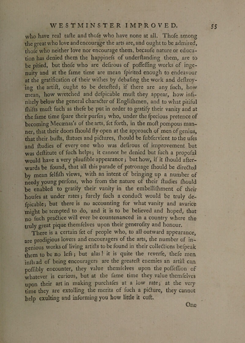 who have real tade and thefe who have none at all. Thofe among the great who love and encourage the arts are, and ought to be admired, thofe who neither love nor encourage them, becaufe nature or educa¬ tion has denied them the happinefs of underdanding them, are to be pitied, but thofe who are defirous of poffefling works of inge¬ nuity and at the fame time are mean fpirited enough to endeavour at the gratification of their wifhes by debafing the work and dedroy- ing the artift, ought to be deteded; if there are any fuch, how mean, how wretched and defpicable mud; they appear, how infi¬ nitely below the general character of Englifhmen, and to what pitiful fhifts mud fuch as thefe be put in order to gratify their vanity and at the fame time fpare their purfes; who, under thefpecious pretence of becoming Mecaenas’s of the arts, fet forth, in the mod pompous man¬ ner, that their doors fhould fly open at the approach of men of genius, that their buds, datues and pictures, fhould be fubfervient to the ufes and Audies of every one who was defirous of improvement but was deflitute of fuch helps; it cannot be denied but fuch a propofal would have a very plaufible appearance; but how, if it fhould after¬ wards be found, that all this parade of patronage fhould be directed by mean felfifh views, with an intent of bringing up a number of needy young perfons, who from the nature of their dudies fhould be enabled to gratify their vanity in the embellifhment of their houfes at under rates; furely fuch a condud would be truly de¬ fpicable; but there is no accounting for what vanity and avarice might be tempted to do, and it is to be believed and hoped, that no fuch pradice will ever be countenanced in a country where the truly great pique themfelves upon their generofity and honour. There is a certain fet of people who, to all outward appearance, are prodigious lovers and encouragers of the arts, the number of in¬ genious works of living artids to be found in their colledions befpeak them to be no lefs; but alas! it is quite the reverfe, thefe men indtad of being encouragers are the greated enemies an artrd can poffibly encounter, they value themfelves upon the pofTeflion of whatever is curious, but at the fame time they value themfelves upon their art in making purchafes at a low rate; at the very time they are extolling the merits of fuch a pidure, they cannot help exulting and informing you how little it cod.