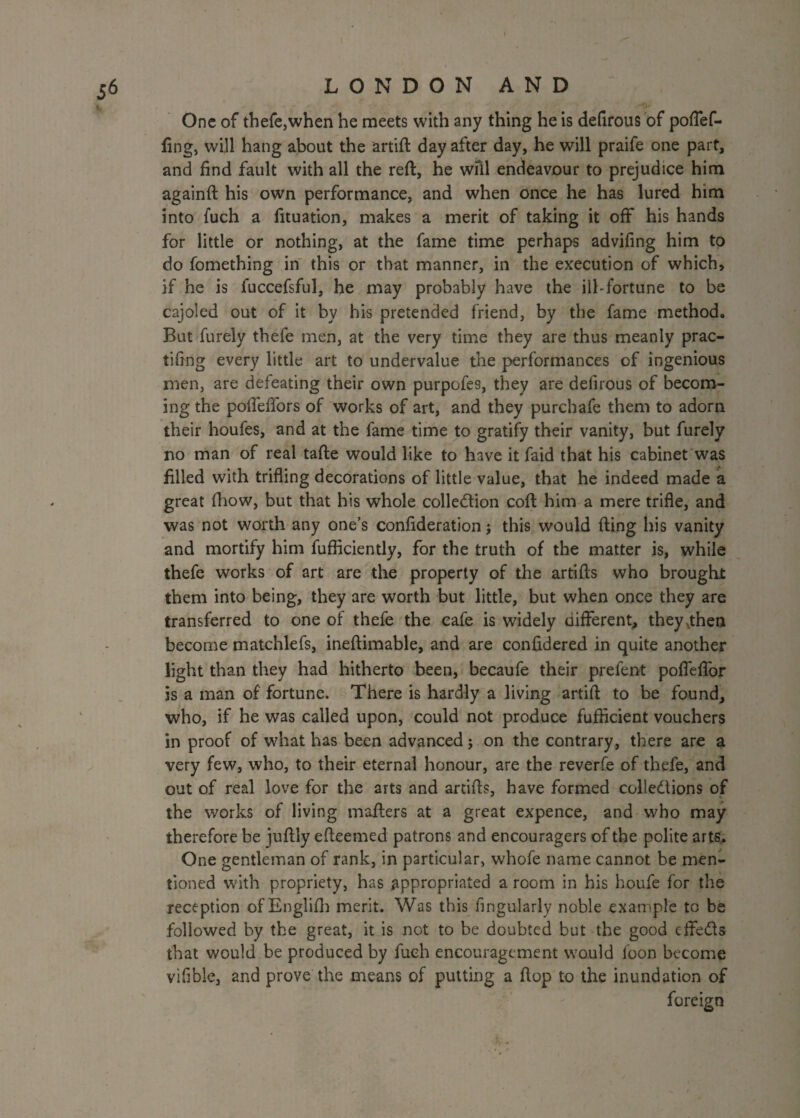 One of thefe,when he meets with any thing he is defirous of poflef- fing, will hang about the artift day after day, he will praife one part, and find fault with all the reft, he wfil endeavour to prejudice him againft his own performance, and when once he has lured him into fuch a fituation, makes a merit of taking it off his hands for little or nothing, at the fame time perhaps advifing him to do fomething in this or that manner, in the execution of which, if he is fuccefsful, he may probably have the ill-fortune to be cajoled out of it by his pretended friend, by the fame method. But furely thefe men, at the very time they are thus meanly prac- tifing every little art to undervalue the performances of ingenious men, are defeating their own purpofes, they are defirous of becom¬ ing the poftelfors of works of art, and they purchafe them to adorn their houfes, and at the fame time to gratify their vanity, but furely no man of real tafte would like to have it faid that his cabinet was filled with trifling decorations of little value, that he indeed made a great (how, but that his whole collection coft him a mere trifle, and was not worth any one’s confideration; this would fting his vanity and mortify him fufficiently, for the truth of the matter is, while thefe works of art are the property of the artifts who brought them into being, they are worth but little, but when once they are transferred to one of thefe the cafe is widely different, they .then become matchlefs, ineftimable, and are confidered in quite another light than they had hitherto been, becaufe their prefent pofleflor is a man of fortune. There is hardly a living artift to be found, who, if he was called upon, could not produce fufikient vouchers in proof of what has been advanced; on the contrary, there are a very few, who, to their eternal honour, are the reverfe of thefe, and out of real love for the arts and artifts, have formed collections of the works of living mafters at a great expence, and who may therefore be juftly efteemed patrons and encouragers of the polite arts,. One gentleman of rank, in particular, whofe name cannot be men¬ tioned with propriety, has appropriated a room in his houfe for the reception of Englifh merit. Was this Angularly noble example to be followed by the great, it is not to be doubted but the good cffeCls that would be produced by fuch encouragement would loon become vifible, and prove the means of putting a flop to the inundation of foreign