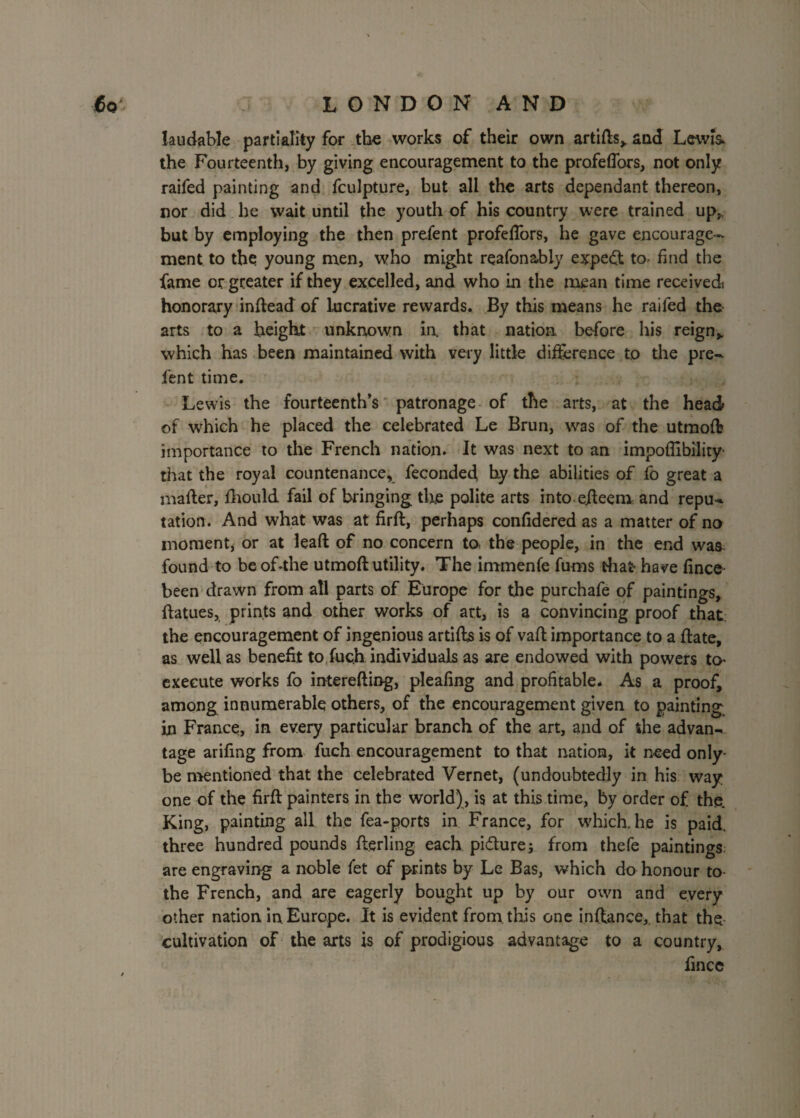 laudable partiality for the works of their own artifts, and Lewis the Fourteenth, by giving encouragement to the profeflors, not only raifed painting and fculpture, but all the arts dependant thereon, nor did he wait until the youth of his country were trained up,, but by employing the then prefent profefTors, he gave encourage¬ ment to the young men, who might reafonably expert to find the fame or greater if they excelled, and who in the mean time received honorary inftead of Lucrative rewards. By this means he raifed the arts to a height unknown in. that nation before his reign,, which has been maintained with very little difference to the pre¬ fent time. Lewis the fourteenth’s patronage of the arts, at the head of which he placed the celebrated Le Brun, was of the utmofl importance to the French nation. It was next to an impoffibility' that the royal countenance, feconded hy the abilities of fo great a mailer, fhould fail of bringing tire polite arts into efteerat and repu¬ tation. And what was at firft, perhaps confidered as a matter of no moment, or at leaft of no concern ta the people, in the end was found to be of-the utmoft utility. The immenfe Aims that have fine© been drawn from all parts of Europe for the purchafe of paintings, ftatues, prints and other works of art, is a convincing proof that: the encouragement of ingenious artifts is of vaft importance to a ftate, as well as benefit to fuch individuals as are endowed with powers to execute works fo iuterefting, pleafing and profitable. As a proof, among innumerable others, of the encouragement given to painting in France, in every particular branch of the art, and of the advan¬ tage arifmg from fuch encouragement to that nation, it need only- be mentioned that the celebrated Vernet, (undoubtedly in his way one of the firft painters in the world), is at this time, by order of the. King, painting all the fea-ports in France, for which, he is paid, three hundred pounds fterling each pi&ure; from thefe paintings, are engraving a noble fet of prints by Le Bas, which do honour to the French, and are eagerly bought up by our own and every other nation, in. Europe. It is evident from this one inftance,. that the cultivation of the arts is of prodigious advantage to a country, fince