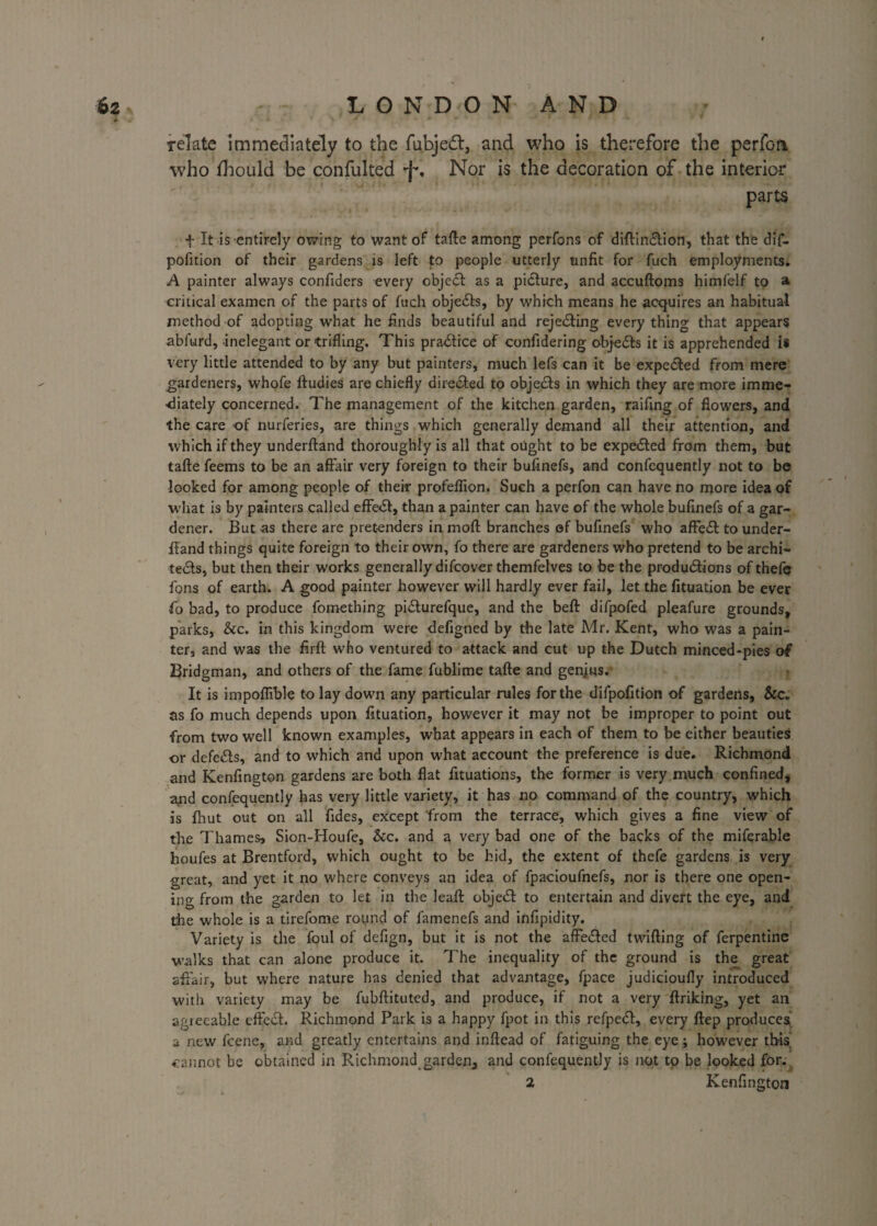 \A 'it • ' • * - > •* . A *• f relate immediately to the fubjedl, and who is therefore the perfoa who fhould be confulted *f% Nor is the decoration of the interior parts f It is-entirely owing to want of tafte among perfons of diftin&ion, that the dif- pofition of their gardens is left to people utterly unfit for fuch employments. A painter always confiders every object: as a picture, and accuftoms himfelf to a critical examen of the parts of fuch objects, by which means he acquires an habitual method of adopting what he finds beautiful and rejecting every thing that appears abfurd, inelegant or trifling. This practice of confidering objects it is apprehended i* very little attended to by any but painters, much lefs can it be expected from mere gardeners, whofe ftudies are chiefly directed to objects in which they are more imme¬ diately concerned. The management of the kitchen garden, raifing of flowers, and the care -of nurferies, are things which generally demand all their attention, and which if they underftand thoroughly is all that ought to be expe<5ted from them, but tafte feems to be an affair very foreign to their bufinefs, and confcquently not to be looked for among people of their profeflion. Such a perfon can have no more idea of what is by painters called effe<5f, than a painter can have of the whole bufinefs of a gar¬ dener. But as there are pretenders in mofr branches of bufinefs who affeCt to under- ffand things quite foreign to their own, fo there are gardeners who pretend to be archi¬ tects, but then their works generally difcover themfelves to be the productions of thefc fons of earth. A good painter however will hardly ever fail, let the fituation be ever fo bad, to produce fomething piCturefque, and the beft difpofed pleafure grounds, parks, See. in this kingdom were defigned by the late Mr. Kent, who was a pain¬ ter, and was the flrft who ventured to attack and cut up the Dutch minced*pies of Bridgman, and others of the fame fublime tafte and genjus. It is impoflible to lay down any particular rules for the difpofition of gardens, See. ns fo much depends upon fituation, however it may not be improper to point out from two well known examples, what appears in each of them to be either beauties or defeCls, and to which and upon what account the preference is due. Richmond and Kenfington gardens are both flat fltuations, the former is very much confined, ajid confequently has very little variety, it has no command of the country, which is fhut out on all Tides, except from the terrace, which gives a fine view of the Thames, Sion-Houfe, Sec. and a very bad one of the backs of the miferable houfes at Brentford, which ought to be hid, the extent of thefe gardens is very great, and yet it no where conveys an idea of fpacioufnefs, nor is there one open¬ ing from the garden to let in the leaft objeCt to entertain and divert the eye, and the whole is a tirefome round of famenefs and infipidity. Variety is the foul of defign, but it is not the affeded twifting of ferpentine walks that can alone produce it. The inequality of the ground is the great affair, but where nature has denied that advantage, fpace judicioufly introduced with variety may be fubftituted, and produce, if not a very ffriking, yet an agieeable effect. Richmond Park is a happy fpot in this refpeCI, every ftep produces a new feene, and greatly entertains and inffead of fatiguing the eye; however this cannot be obtained in Richmond garden, and confequently is not to be looked for. 2 Kenfington