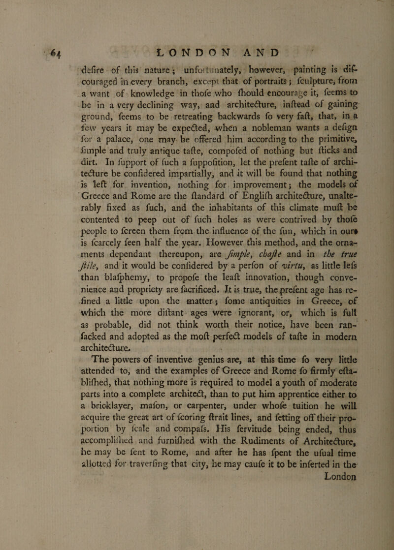 defire of this nature ; unfortunately, however, painting is dis¬ couraged in every branch, except that of portraits ; Sculpture, from a want of knowledge in thofe who (hould encourage it, feems to be in a very declining way, and architecture, inftead of gaining ground, feems to be retreating backwards fo very fall, that, in a few years it may be expeCted, when a nobleman wants a defign for a palace, one may be offered him according to the primitive, fhnple and truly antique tafte, compofed of nothing but fticks and dirt. In Support of fuch a fuppofition, let the prefent tafte of archi¬ tecture be confidered impartially, and it will be found that nothing is left for invention, nothing for improvement; the models of Greece and Rome are the ftandard of Englifh architecture, unalte¬ rably fixed as fuch, and the inhabitants of this climate muft be contented to peep out of fuch holes as were contrived by thole people to Screen them from the influence of the fun, which in our§ is Scarcely Seen half the year. However this method, and the orna¬ ments dependant thereupon, are fimple> chajie and in the true ftile, and it would be confidered by a perfon of virtu > as little lefs than blafphemy, to propofe the leaft innovation, though conve¬ nience and propriety are Sacrificed. It is true, the prefent age has re¬ fined a little upon the matter; Some antiquities in Greece, of which the more diftant ages were ignorant, or, which is full as probable, did not think worth their notice, have been ran- facked and adopted as the moft perfect models of tafte in modern architecture. The powers of inventive genius are, at this time fo very little attended to, and the examples of Greece and Rome fo firmly efta- blifhed, that nothing more is required to model a youth of moderate parts into a complete architect, than to put him apprentice either to a bricklayer, mafon, or carpenter, under whole tuition he will acquire the great art of Scoring ftrait lines, and Setting off their pro¬ portion by Scale and compafs. His Servitude being ended, thus accomplilhed and furnifhed with the Rudiments of Architecture, he may be Sent to Rome, and after he has Spent the ufual time allotted for traverfing that city, he may caufe it to be inferted in the London