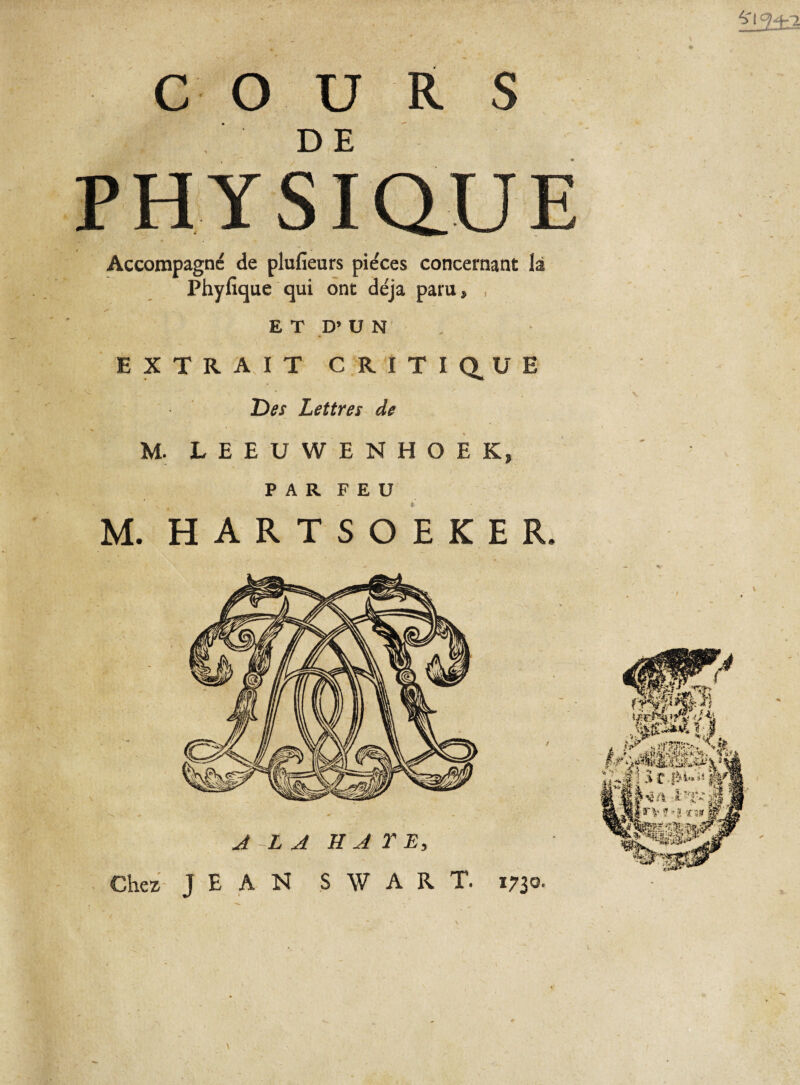 Ï13±! COURS DE PHYSiaUE Accompagne de plufieurs pièces concernant là Phyfique qui ont déjà paru* , ET D’ U N EXTRAIT CRITIQUE Des Lettres de M. LEEUWENHOEKj PAR FEU M. HARTSOEKER. Chez JEAN SW ART. 1730. \