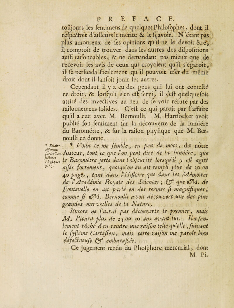 toujours les fentimensde quelques Philofophes, dont il rèipeétoit d ailleurs le mérite & lefçavoir. N’étant pas plus amoureux de fes opinions qu’il ne le devoit être', il comptoit de trouver dans les autres des difpofitions auffi raifonnables ; 8c ne demandant pas mieux que de recevoir les avis de ceux qui croyoient qu’il s’égaroit, il fe perfuada facilement qu’il pouvait uier du même droit dont il laifloit jouir les autres. Cependant il y a eu des gens qui lui ont contefté ce droit, 8c lorlqu’il s’en eft lervi, il s’eft quelquefois attiré des invectives au lieu de fe voir réfuté par des raifonnemens foîides. C’eft ce qui paroit par f affaire qu’il a eue avec M. Bernoulli. M. Hartloeker avoit publié ion ientiment fur la découverte de la lumière du Baromètre, 8c fur la railon phyfique que M. Ber¬ noulli en donne. * EcUir- * Noila ce me femble, en peu de mots, dit nôtre furies Con- Auteur, tout ce que ïon peut dire de la lumière, que Jpty^ues k Baromètre jette dans l'obfcurité lorsqu'il j eft agité ^’89’ aJI*s fortement, quoiqu'on en ait rempli plus de xo ou 40 pages, tant dans l Hiftoire que dans les Mémoires de l'Académie Royale des Sciences ; Qf que zyld. de Fontenelle en ait parlé en des termes fî magnifiques, comme fi Bernoulli avoit découvert une des plus grandes merveilles de la Nature. Encore ne l'a-t~il pas découverte le premier, mais JMih Picard plus de 2, y ou 30 ans avant lui. lia feu¬ lement taché d'en rendre une raifon telle qu elle fiuivant le fyftème Cartêfien, mais cette raifon me paroît bien défeBueufe (jgf embarafiée. Ce jugement rendu du Phoiphore tnercurial, dont M Pi-