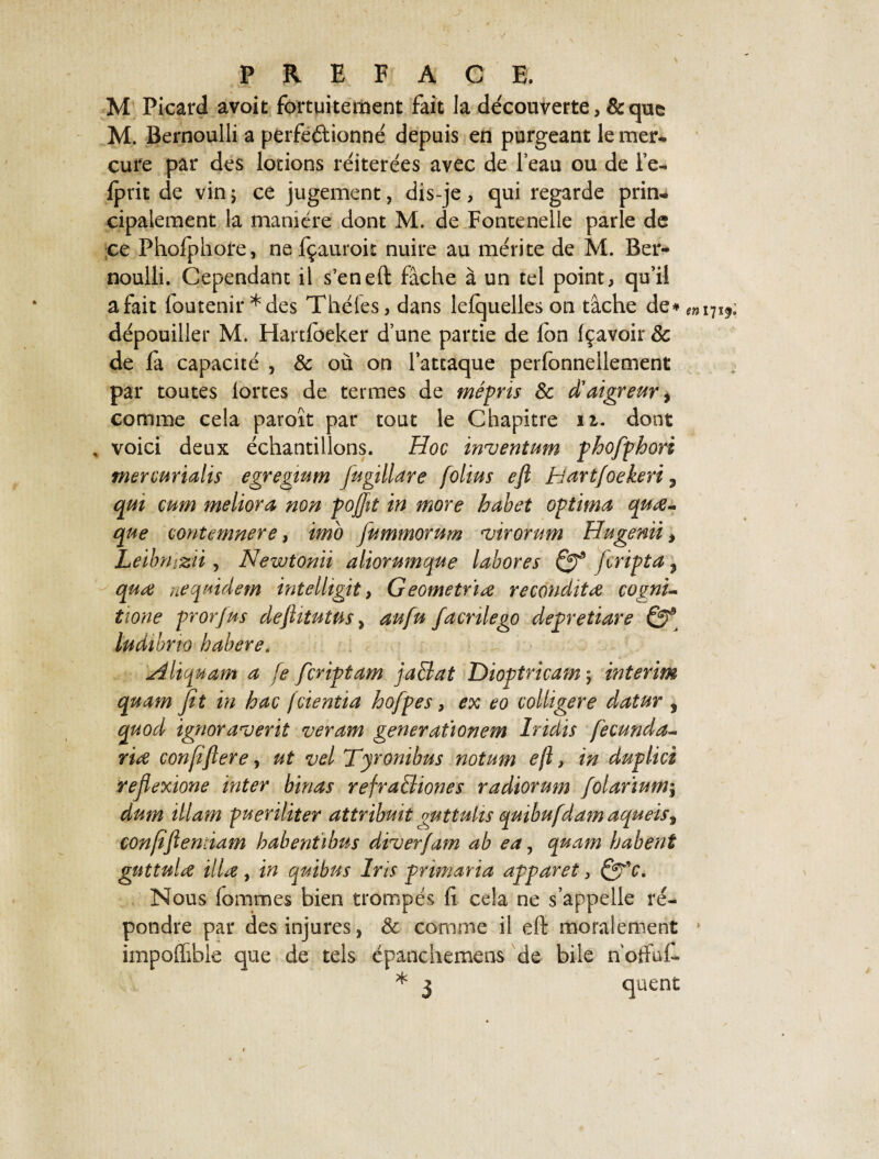 M Picard avoit fortuitement fait la découverte, & que M. Bernoulli a perfectionne' depuis en purgeant le mer¬ cure par des lotions réitérées avec de l’eau ou de l’e- fprit de vin ; ce jugement, dis-je, qui regarde prin¬ cipalement la manière dont M. de Fontenelie parle de ce Phofphore, ne fçauroir nuire au mérite de M. Ber¬ noulli. Cependant il s’en eft fâche à un tel point, qu’il a fait foutenir *des Théies, dans lelquelles on tâche de* dépouiller M. Hartfoeker d’une partie de fon fçavoir 8c de la capacité , & où on l’attaque perfonnellement par toutes lortes de termes de mépris 8c d'aigreur, comme cela paroît par tout le Chapitre 11. dont , voici deux échantillons. Hoc inventum phofphori mercurialis egregwm fugillare folius eft tîartfoekeri, qui cum meliora non pojfit in more habet optima quœ- que contcmnere, imo fummorum iirormn Hugenii, Leibnizii, Newtonii aliorumque labores fcripta 3 quœ nequidem intelhgit, Geometriœ reconditœ cognu tione prorjus deftitutus, aufu facnlego depretiare Qf ludibno babere. Aliquam a fe fcriptam jaBat Dioptricam$ intérim quam fit in hac fcientia hofpes, ex eo colliger e datur , quod ignoraient veram generat’ionem Iridis fecunda- rire conjïftere, ut vel Tyronibus notum eft, in duplici rejlexione inter binas refraBiones radiorum folarium; dum illam pueriliter attrïbuît guttuhs quibufdamaqueis, çonfiftemiam habentibus diier/am ab ea, quam habent gnttulœ illæ, in quitus Iris primaria apparet, Qpo. Nous Tommes bien trompés li cela ne s’appelle ré¬ pondre par des injures, 8c comme il eft moralement impoflible que de tels épanchemens de bile n’otfuC * 3 quent en 171^