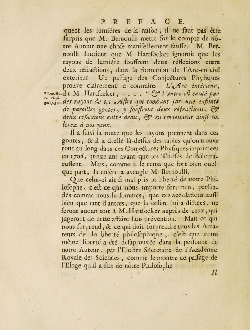 quent les lumières de la raifon , il ne faut pas être furpris que M. Bernoulli mette fur le compte de nô¬ tre Auteur une chofe manifeftement fauffe. M. Ber¬ noulli foutient que M. Hartfoeker ignoroit que les rayons de lumière fouffrent deux réflexions entre deux réfractions, dans la formation de l’Arc-en-ciel extérieur. Un partage des Conjectures Phyfiques prouve clairement le contraire. L'^Arc intérieur, *Co»jefiu. dit M Hartfoeker, .... * Qf l'autre efl caufé par des rayons de cet eA (Ire cpui tombant fur une infinité de pareilles goûtes, j fouffrent deux réfraflions, Qf deux réflexions entre deux, en reviennent ainfi co¬ lorez à nos yeux. y Il a fuivi la route que les rayons prennent dans ces goûtes, & il a drefle là-deflfus des tables qu’on trouve tout au long dans ces Conjectures Phyfiques imprimées en 1706, treize ans avant que les Théfes de Baie pa¬ nifient. Mais, comme il le remarque fort bien quel¬ que part, la colère a aveuglé M Bernoulli. Que celui-ci ait fi mal pris la liberté de notre Phi- lofophe, c’eft ce qui nous importe fort peu, perfua- dés comme nous le fommes, que ces accufations aufli bien que tant d’autres, que la colère lui a dictées, ne feront aucun tort à M. Hartfoeker auprès de ceux, qui jugeront de cette affaire fans prévention. Mais ce qui nous furprend,& ce qui doit fur prendre tous les Ama¬ teurs de la liberté phiîofbphique , c’eft que cette même liberté a été defaprouvée dans la perfonne de notre Auteur , par rilluftre Secrétaire de l’Académie Royale des Sciences, comme le montre ce partage de f Eloge qu’il a fait de nôtre Philofophe. Il