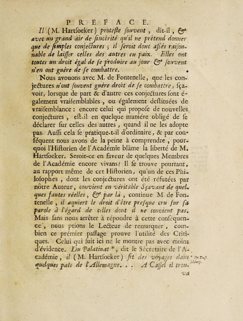 Il (M. Hartfoeker) protefte fondent , dit-il , Çff* avec un grand air de Jtncenté qu’il ne prétend donner que de {impies conjectures 5 il feroit donc ajsés raifon- ndble de laifjer celles des autres en paix, Hiles ont toutes un droit égal de fe produire au jour {cuvent rien ont guère de fe combattre. * Nous avouons avec M. de Fontenelle, que les con¬ jectures nont fouvent guère droit de fe combattre, fça- voir, lorsque de part 8c d’autre ces conjectures font é- galement vraifemblables , ou également deftituées de vraifemblance : encore celui qui propofe de nouvelles conjectures , eft-il en quelque manière obligé de le déclarer fur celles des autres , quand il ne les adopte pas. Auffi cela fe pratique-t-il d’ordinaire, 8c par con- féquent nous avons de la peine à comprendre , pour¬ quoi l’Hiftorien de l’Académie blâme la liberté de M. Hartfoeker. Seroit-ce en faveur de quelques Membres de l’Académie encore vivans? Il fe trouve pourtant, au rapport même de cet Hiftorien, qu’un de ces Phi- lolophes , dont les conjectures ont été réfutées par nôtre Auteur, convient en véritable Sçavant de queL que s fautes réelles, par là , continue M. de Fon¬ tenelle , il aquiert le droit d’être prefque cru fur fa parole à l’égard de celles dont il ne convient pas. Mais fans nous arrêter à répondre à cette conféquen- ce , nous prions le LeCteur de remarquer , com¬ bien ce prémier palïage prouve futilité des Criti¬ ques. Celui qui fuit ici ne le montre pas avec moins d’évidence. Jju <palatinat *, dit le Secrétaire de l’A¬ cadémie , il ( M. Hartfoeker ) fit des voyages dans quelques pais de l'Allemagne. * . A Cajjèl il trou J * De Du/- V.dorp,