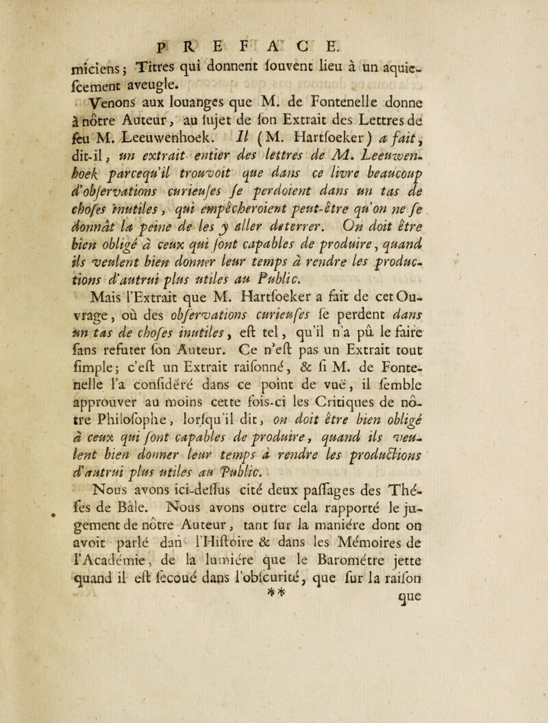 miciens 5 Titres qui donnent louvent lieu à un aquic- fcement aveugle. Venons aux louanges que M. de Fontenelle donne à nôtre Auteur, au iujet de Ion Extrait des Lettres de feu M. Leeuwenhoek. Il (M. Hartfoeker) a fait, dit-il, un extrait entier des lettres de A4. Leemven- boek parcequil trouvoit que dam ce livre beaucoup d'objervations curieujes Je per dotent dans un tas de chofes mutiles , qui empêcher oient peut-être qu on ne fe donnât la peine de les y aller deterrer. On doit être bien obligé à ceux qui font capables de produire, quand ils veulent bien donner leur temps à rendre les produc¬ tions d'autrui plus utiles au Public. Mais l’Extrait que M. Hartfoeker a fait de cet Ou¬ vrage , où des observations curieufes le perdent dans un tas de chofes mutiles, efi tel, qu’il n’a pu le faire fans réfuter fon Auteur. Ce n'eft pas un Extrait tout fimple; c’eft un Extrait rai fon né, & fiM. de Fonte¬ nelle l’a confidéré dans ce point de vue, il fèmble approuver au moins cette fois-ci les Critiques de nô¬ tre Philofophe, lorlqu’il dit, on doit être bien obligé à ceux qui font capables de produire, quand ils veu¬ lent bien donner leur temps à rendre les produirions d'autrui plus utiles au Public. Nous avons ici-delfus cité deux paffages dés Thé- fes de Bâle. Nous avons outre cela rapporté le ju¬ gement de nôtre Auteur, tant lur la manière dont on avoit parlé dati l’Hiftoire 8c dans les Mémoires de l’Academie, de la lumière que le Baromètre jette quand il eft fecoué dans robicurité, que fur la raifon