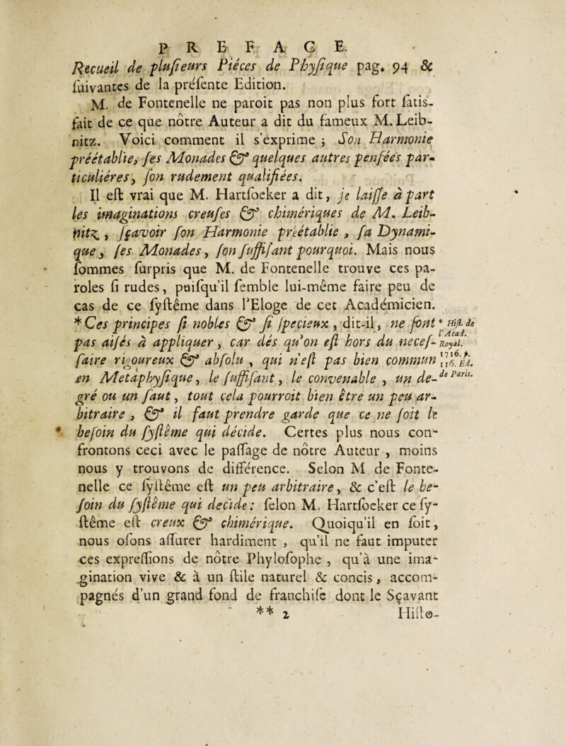 Recueil de pLufieurs Pièces de Phyfique pag* 94 & fuivantes de la préfente Edition. M. de Fontenelle ne paroit pas non plus fort finis- fait de ce que nôtre Auteur a dit du fameux M. Leib¬ nitz. Voici comment il s’exprime ; Son Harmonie préétablie, Jes Monades Qg quelques autres penfées par- ticuliéres, [on rudement qualifiées. Il eft vrai que M. Hartlôeker a dit, je laifje à part les imaginations creufes Qg chimériques de M. Leib- \nt^ , [(avoir fon Harmonie préétablie , fa Dynami¬ que y (es Monades y (on fujfifant pourquoi. Mais nous fommes furpris que M. de Fontenelle trouve ces pa¬ roles fi rudes, puifqu’il femble lui-même faire peu de cas de ce fyftême dans l'Eloge de cet Académicien. * Ces principes fi nobles Qg fi Jpecieux , dit-il, ne font*Hifrde pas atjés à appliquer, car dés qu on eft hors du nece(-R0yAi [aire rigoureux fyg abfolu , qui neft pas bien commun [jfilk. en Metaphyfique, le fujfifant, le convenable , un de-de parls' gré ou un faut, tout cela pourvoit bien être un peu ar¬ bitraire , Qg il faut prendre garde que ce ne (oit h befoin du fyftême qui décide. Certes plus nous con¬ frontons ceci avec le palfage de nôtre Auteur , moins nous y trouvons de différence. Selon M de Fonte- nelle ce fyftême eft un peu arbitraire, & c’eft le be- foin du fyftême qui décidé: félon M. Hartfeeker ce fy¬ ftême eft creux Qg chimérique. Quoiqu’il en foit, nous ofons affûter hardiment } qu’il ne faut imputer ces exprelfions de nôtre Phyiofophe , qu’à une ima¬ gination vive & à un ftile naturel & concis, accom¬ pagnés d’un grand fond de franchifc dont le Sçavant ** z Hifto-