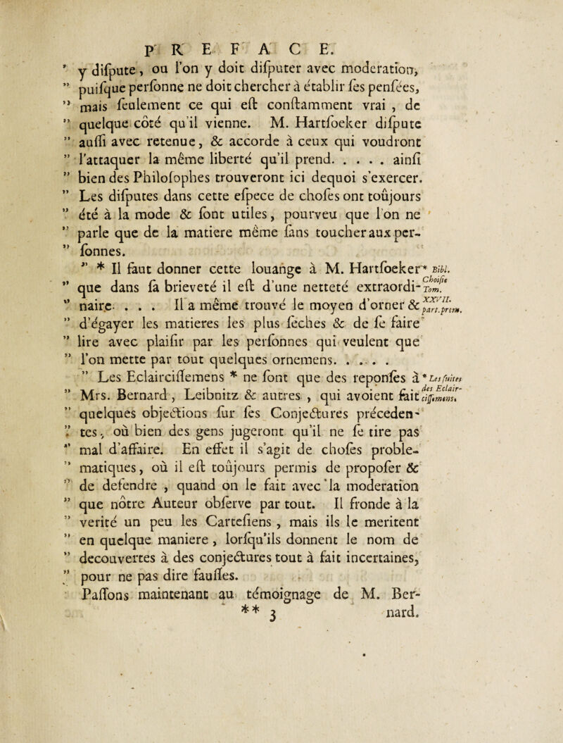 j dilpute, ou l’on y doit difputer avec modération, puifque perfonne ne doit chercher à établir fes penfées, mais feulement ce qui eft conftamment vrai , de quelque côté qu’il vienne. M. Hartloeker difpute aufli avec retenue, 3c accorde à ceux qui voudront l’attaquer la même liberté qu’il prend.ainfi bien des Philofophes trouveront ici dequoi s’exercer. Les dilputes dans cette efpece de chofes ont toujours été à la mode & font utiles, pourveu que I on ne parle que de la matière même fins toucher aux per- fonnes. * Il faut donner cette louange à M. Hartfoeker * biu. que dans là brièveté il eft d’une netteté extraordi-Sf* nairc; . . . Il a même trouvé le moyen d’orner 3c d’égayer les matières les plus léchés 3c de fo faire lire avec plailîr par les perfonnes qui veulent que l’on mette par tout quelques ornemens. .... Les Eclairciffemens * ne font que des reponfes U, * Les fuites Mrs. Bernard , Leibnitz 3c autres , qui avoient fait quelques objections for les Conjectures précèdent tes, où bien des gens jugeront qu’il ne fo tire pas mal d’affaire. En effet il s’agit de chofes problé¬ matiques, où il eft toujours permis de propofer & de deiendre , quand on le fait avec‘la modération que nôtre Auteur obferve partout. Il fronde à la vérité un peu les Carteliens , mais ils le mentent en quelque maniéré , lorlqu’ils donnent le nom de decouvertes à des conjectures tout à fait incertaines^ pour ne pas dire faulîes. Paffons maintenant au témoignage de M. Ber» * * 3 nard.