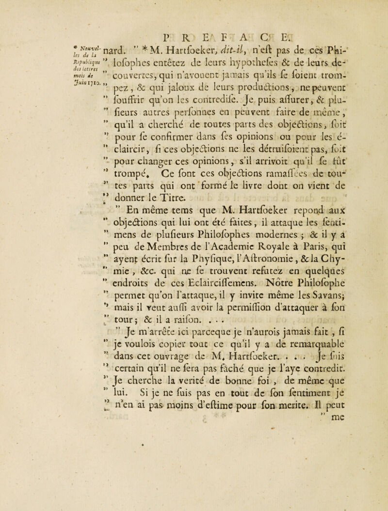 • Nouvel¬ les de la République des lettres mois de Juin ij 10. >> M t* »? It »> >» P R E\ F A C‘ E. nard. ” *M. Hartfoeker, dit-il, n’eft pas de ces Pki- lolophes entêtez de leurs hypothefès & de leurs de¬ couvertes, qui n’avouent jamais qu’ils fe loient trom¬ pez , 8c qui jaloux de leurs productions, ne peuvent fouffrir qu’on les contrediie. Je puis alfurer, 8c plu- fieurs autres pcrfonnes en peuvent taire de même, qu’il a cherché de toutes parts des objections, toit pour fe confirmer dans fes opinions ou pour les é- claircir, fi ces objections ne les détmilbient pas, tb>£ pour changer ces opinions, s’il arrivoit qu’il fe tût trompé* Ce font ces objections ramatfées de tou* tes parts qui ont formé le livre dont on vient de ,3 donner le Titre. b En même tems que M. Hartfbeker répond aux objections qui lui ont été faites, il attaque les iéati- mens de plufieurs Philofophes modernes ; & il y a peu de Membres de l’Academic Royale à Paris, qui ayent écrit fur la Phyfique, l’Aftronomie , &la Chy- mie , 8cc. qui ne fe trouvent réfutez en quelques endroits de ces Eclaircilfemcns. Notre Philofophe permet qu’on l’attaque, il y invite même les Savans; mais il veut auffi avoir la permiflion d’attaquer à fon tour ; 8c il a railon. . . . ” Je m’arrête ici parceque je n’aurois jamais fait , fi je voulais copier tout ce qu’il y a de remarquable dans cet ouvrage de M* Hartfoeker. ... Je fuis certain qu’il ne fera pas fâché que je Paye contredit. Je cherche la vérité de bonne foi , de même que lui. Si je ne fuis pas en tout de Ion lentiment je n'en ai pas moins d’eftime pour fon mérité. Il peut ” me te* t> »> 5? î)