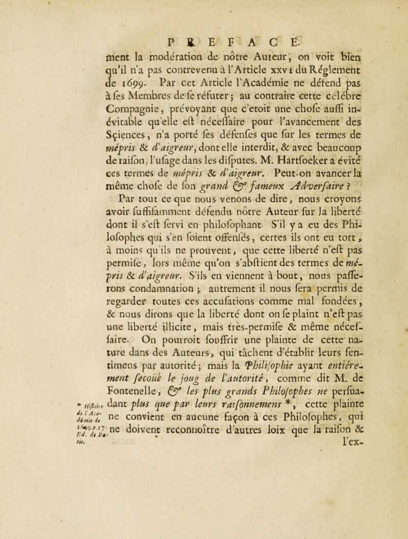 ment la modération de nôtre Auteur, on voit bien qu'il n’a pas contrevenu à l’Article xxvi du Règlement de 1699. Par cet Article l’Académie ne détend pas à fes Membres de fe réfuter ; au contraire cette célébré Compagnie, prévoyant que c’etoit une chofe aufîî in¬ évitable qu elle eft néceffaire pour l'avancement des Sçiences, n’a porté fes défenfes que fur les termes de mépris 8c A'aigreur, dont elle interdit, & avec beaucoup de raifon, fufage dans les difputes. M. Hartfoeker a évité ces termes de mépris 8c d'aigreur. Peut-on avancer la même chofe de fon grand Qf fameux Aduerfaire ? Par tout ce que nous venons de dire, nous croyons avoir fuffifamment détendu nôtre Auteur fur Ja liberté dont il s eft fervi en philofophant- S’il y a eu des Phi- lofophes qui s’en foient offenfés, certes ils ont eu tort, à moins qu’ils ne prouvent, que cette liberté n’eft pas permiie, lors même qu'on s’abftient des termes de mé¬ pris 8c d’aigreur. S’ils en viennent à bout, nous palpe¬ rons condamnation y autrement il nous fera permis de regarder toutes ces accufations comme mal fondées, 8c nous dirons que la liberté dont on fe plaint n'eft pas une liberté illicite, mais très-permife 8c même nécef¬ faire. On pourroit fouffrir une plainte de cette na¬ ture dans des Auteurs, qui tâchent d’établir leurs fen- timens par autorité 5 mais la [Thilifophie ayant entière- ment fecoüe le joug de l’autorité, comme dit M. de Fontenelle, & les plus grands Philojophes ne perfua- * Hijiob* dant plus que par leurs ratfonnemens *, cette plainte uLfecf ne convient en aucune façon à ces Philofophes, qui /?9XÜ ne doivent reconnoître d’autres loix que Ja raifon 8c w* l’ex-