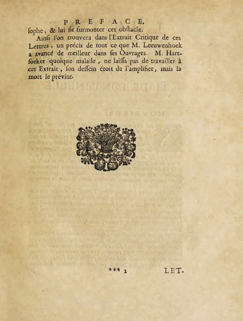 fophe, & lai fit furmonter cet obftacle. Ainfi l’on trouvera dans l’Extrait Critique de ces Lettres » un précis de tout ce que M. Leeuwenhoek a avancé de meilleur dans fes Ouvrages. M. Hart- foeker quoique malade , ne lailîa pas de travailler à cet Extrait, Ton deffein étoit de l'amplifier, mais la more le prévint»