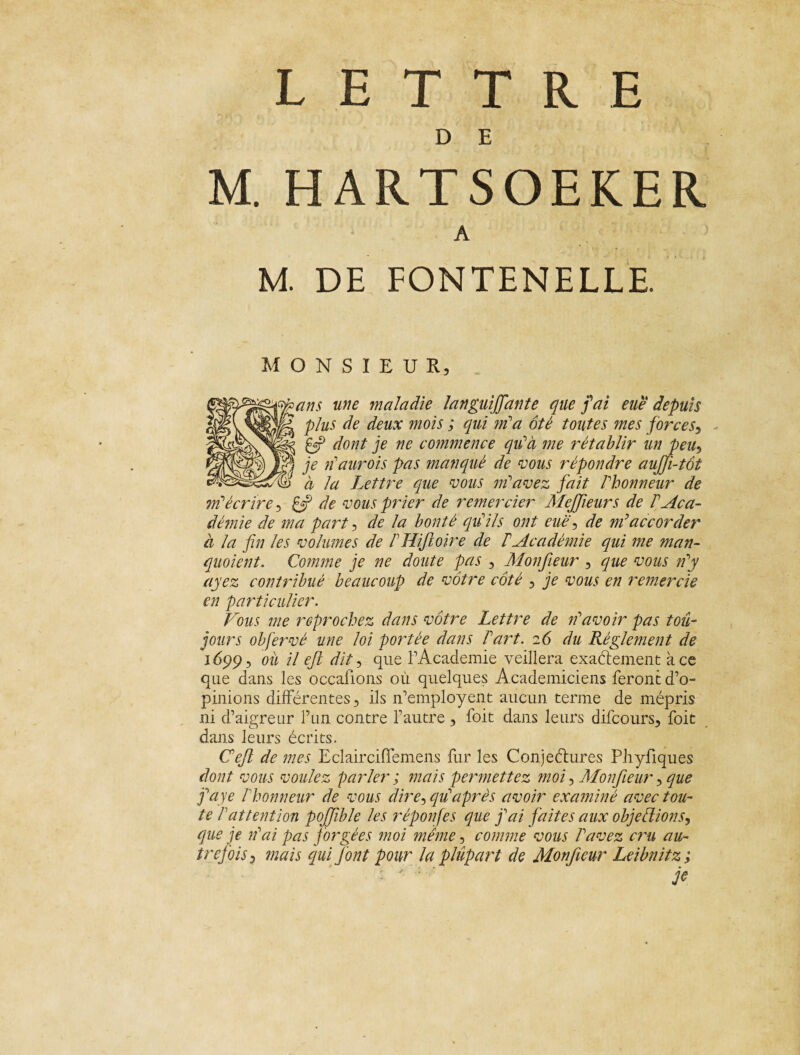 D E M. HARTSOEKER A M. DE FONTENELLE MONSIEUR, ans une maladie languiffante que fai eue depuis plus de deux mois ; qui m'a ôté toutes mes force s, dont je ne commence qu'à me rétablir un peu, je n'aurois pas manqué de vous répondre aujji-tôt à la Lettre que vous m'avez fait l'honneur de m'écrire, if de vous prier de remercier Mejfeurs de l'Aca¬ démie de ma part , de la bonté qu'ils ont eue ^ de m'accorder a la fin les volumes de F Hifto ire de T Académie qui me man- quoient. Comme je ne doute pas , Monfieur , que vous n'y ayez contribué beaucoup de vôtre côté , je vous en remercie en particulier. Fous me reprochez dans vôtre Lettre de n'avoir pas tou¬ jours obfervé une loi portée dans Fart. 26 du Règlement de 1699, ou il ejl dit, que l'Academie veillera exactement à ce que dans les occaiions où quelques Académiciens ferontd’o- pinions différentes, ils n’employent aucun terme de mépris ni d’aigreur l’un contre l’autre 3 foit dans leurs difcours, foie dans leurs écrits. Ceft de mes EclaircifTemens fur les Conjectures Phyfiques dont vous voulez parler ; mais permettez moi, Monfieur 5 que j'aye Fhonneur de vous dire, qu'après avoir examiné avec tou¬ te F attention pojfble les réponfes que j'ai faites aux objeFîions, que je n'ai pas f orgées moi même, comme vous l'avez cru au¬ trefois 3 mais qui font pour la plupart de Monfieur Leibnitz ; je