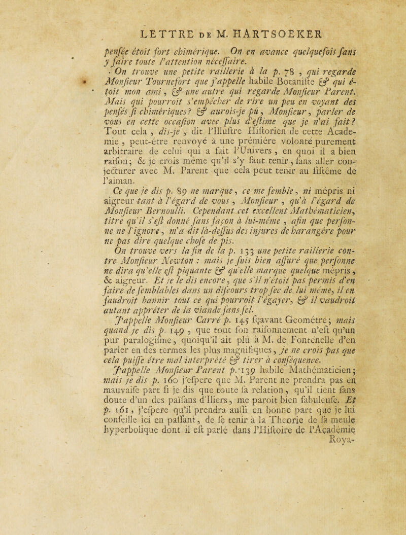 penfée était fort chimérique. On en avance quelquefois fans y faire toute P attention née affaire. • On trouve une petite raillerie à la p. 78 , qui regarde Monfieur Tournefort que f appelle Labile Botanifte 8P qui é- tait mon ami, £®P une autre qui regarde Monfieur Parent. Mais qui pourroit s'empêcher de rire un peu en voyant des penfés Ji chimériques ? jf aurois-je pu, Monfieur , parler de vous en cette occafion avec plus dêejlime que je n'ai fait ? Tout cela , dis-je die l’Illuftre Plifiorien de cette Acade¬ mie ? peut-être renvoyé à une première volonté purement arbitraire de celui qui a fait f Univers , en quoi il a bien raifon ; & je crois même qu’il s’y faut tenir, fuis aller con¬ jecturer avec M. Parent que cela peut tenir au liftême de l’aima 11. Ce que je dis p. 89 ne marque, ce me femble, ni mépris ni aigreur tant à P égard de vous , Monfieur , qu'à l'égard de Monfieur Bernoulli. Cependant cet excellent Mathématicien, titre qu'il s'ejl donné Jàns façon à lui-même , afin que perfoli¬ ne ne P ignore , m'a dit là-de fus des injures de harangére pour ne pas dire quelque chofe de pis. On trouve vers la fin de la p. 133 une petite raillerie con¬ tre Monfieur Newton : mais je fuis bien a/Juré que perfonne ne dira qu'elle ejl piquante £5? quelle marque quelque mépris, & aigreur. Et ;e le dis encore, que s'il n'était pas permis d'en faire de femblables dans un difeours tropfec de lui même, il en faudrait bannir tout ce qui pourroit Pégayer, il vaudroit autant apprêter de la viande fansfel. f appelle Monfieur Carré p. 145 fçavant Geométre; mais quand je dis p. 149 , que tout fon raifonnement 11’eft qu’un pur paralogilme, quoiqu’il ait plu à M. de Fontenelle d’en parler en des termes les plus magnifiques, je ne crois pas que cela puijfe être mal interprété fjj tirer à conféquence. f appelle Monfieur Parent p-'i^Ç habile Mathématicien; mais je dis p. 160 j’efpere que M. Parent 11e prendra pas en mauvaife part li je dis que toute fa relation, qu’il tient fans doute d’un des païfins d'iliers, me paroit bien fibuleufe. Et p. 161 > j’efpere qu’il prendra aulli en bonne part que je lui confeille ici en palfant, de fie tenir a la Théorie de fia meule hyperbolique dont il eft parlé dans Pliilloire de l’Académie Roy a-