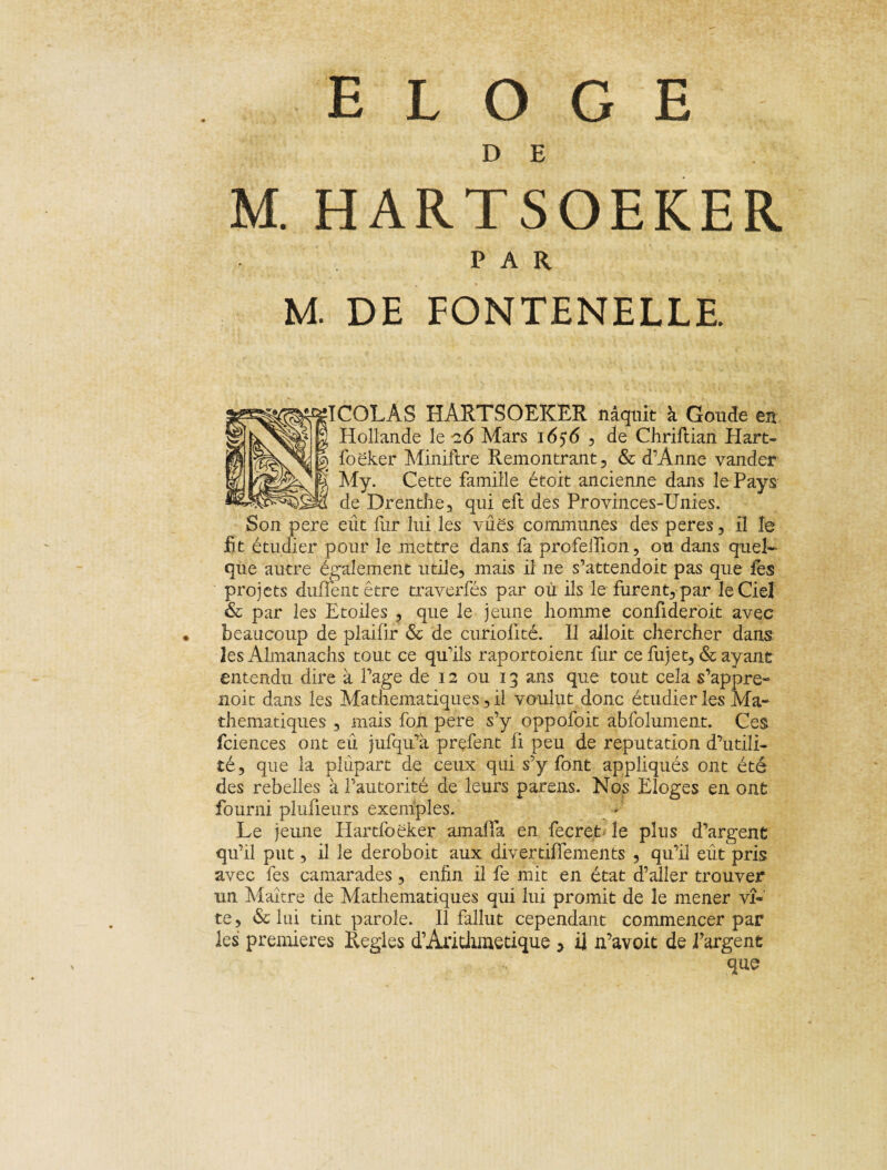 ELOGE D E M. HARTSOEKER PAR M. DE FONTENELLE. flÇÔLÂS HARTSOEKER naquit à Goude en Hollande le -26 Mars 1656 , de Chriflian Hart- foëker Miniflre Remontrant, & d’Anne vander My. Cette famille étoit ancienne dans le Pays de Drenthe, qui eft des Provinces-Unies. Son pere eût fur lui les yûës communes des peres, il le fit étudier pour le mettre dans fa profeiïion, ou dans quel¬ que autre également utile, mais il ne s’attendoit pas que fes projets duflent être traverfés par où ils le furent, par le Ciel & par les Etoiles , que le jeune homme confideroit avec beaucoup de plaifir & de curioiité. Il alloit chercher dans les Almanachs tout ce qu’ils raportoient fur ce fujet, & ayant entendu dire à Page de 12 ou 13 ans que tout cela s’appre- noit dans les Ma thématiques, il voulut donc étudier les Ma¬ thématiques , mais fon pere s’y oppofoit abfolument. Ces fciences ont eû jufqu’à prçfent ü peu de réputation d’utili¬ té, que la plupart de ceux qui s’y font appliqués ont été des rebelles à l’autorité de leurs parens. Nos Eloges en ont fourni plufieurs exemples. Le jeune Hartfoëker amaffa en fecret le plus d’argent qu’il put, il le deroboit aux divertifïements , qu’il eût pris avec fes camarades, enfin il fe mit en état d’aller trouver un Maître de Mathématiques qui lui promit de le mener vi¬ te, & lui tint parole. Il fallut cependant commencer par les premières Réglés d’Anthmetique , il n’avoit de l’argent que