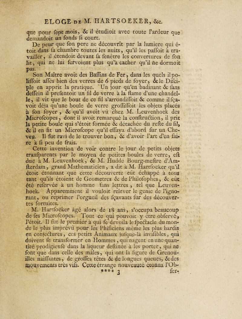 ELOGE de M. HARTSOEKER, &c. que pour fept mois, & il étudioit avec toute l’ardeur que demandoit un fonds li court. De peur que fon pere ne découvrît par la lumière qui é- toit dans fa chambre toutes les nuits, qu’il les palfoit à tra¬ vailler , il étendoit devant fa fenêtre les couvertures de fou lit, qui ne lui fervoient plus qu’a cacher qu’il ne dormoit pas. Son Maître avoit des Baiïins de Fer, dans les quels ilpo- lilfoit alfés bien des verres de 6 pieds de foyer, &le Difci- pie en apprit la pratique. Un jour qu’en badinant & fans deflein il prefentoit un fil de verre à la ftame d’une chandel¬ le, il vit que le bout de ce fil s’arrondilfoit & comme ilfça- voit déjà qu’une boule de verre groililfoit les objets placés à fon foyer , & qu’il avoit vu chez M. Leuvenhoek des Microfcopes, dont il avoit remarqué la conflruétion, il prit 3a petite boule qui s’étoit formée & détachée du relie du fil, &il en fit un Microfcope qu’il elfaya d’abord fur un Che¬ veu. Il fut ravi de le trouver bon, & d’avoir l’art d’en fai¬ re a 11 peu de frais. Cette invention de voir contre le jour de petits objets tranfparents par le moyen de petites boules de verre, eft due à M. Leuvenhoek, & M. Hudde Bourg-meltre d’Am- Herdam, grand Mathématicien, a dit à M. Iiartloeker qu’il étoit étonnant que cette découverte eût échappé à tous tant qu’ils étoient de Geometres & de Philofophes, & eût été refervée à un homme fans lettres , tel que Leuven¬ hoek. Apparemment il vouloir relever le genie de l’igno¬ rant, ou reprimer l’orgueil des fçavants fur des découver¬ tes fortuites. M. Hartfoëker âgé alors de 18 ans, s’occupa beaucoup de fes Microfcopes. Tout ce qui pouvoit y être obfervé, l’étoit. Il fut le premier à qui fe dévoila le fpeélacle du mon¬ de le plus imprévu pour les Philiciens même les plus hardis en conjeétures, ces petits Animaux jufqu.e-là invnibles, qui doivent fe transformer en Hommes, qui nagent en une quan¬ tité prodigieufe dans la liqueur deftinée à les porter, qui ne font que clans celle des mâles, qui ont la figure de Grenou¬ illes nailfantes, de grolfes têtes & de longues queues, & des mquyements très vifs. Cette étrange nouveauté étonna l’Ob- $***2 fer*.